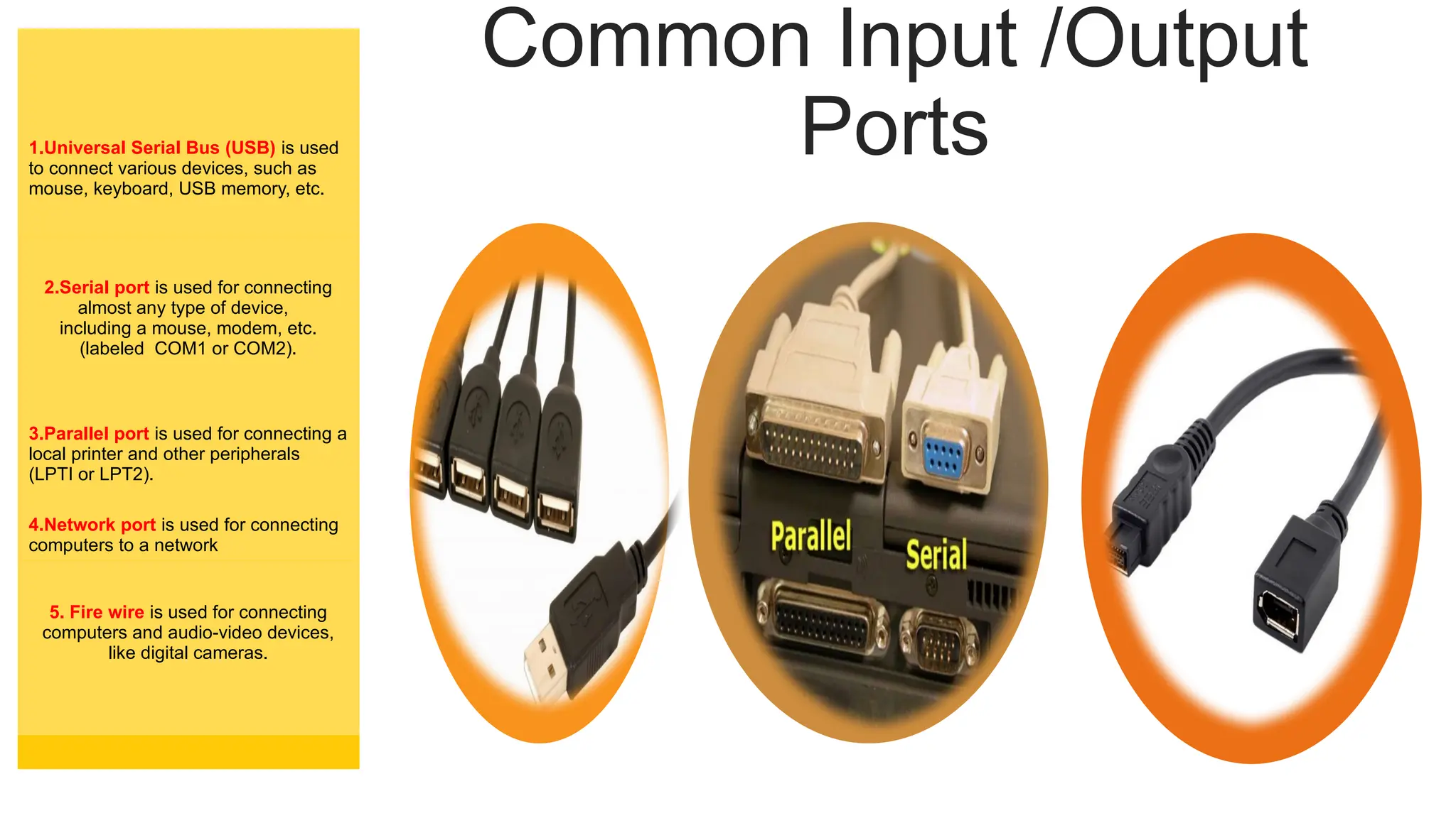 Common Input /Output
Ports
1.Universal Serial Bus (USB) is used
to connect various devices, such as
mouse, keyboard, USB memory, etc.
2.Serial port is used for connecting
almost any type of device,
including a mouse, modem, etc.
(labeled COM1 or COM2).
3.Parallel port is used for connecting a
local printer and other peripherals
(LPTI or LPT2).
4.Network port is used for connecting
computers to a network
5. Fire wire is used for connecting
computers and audio-video devices,
like digital cameras.
 