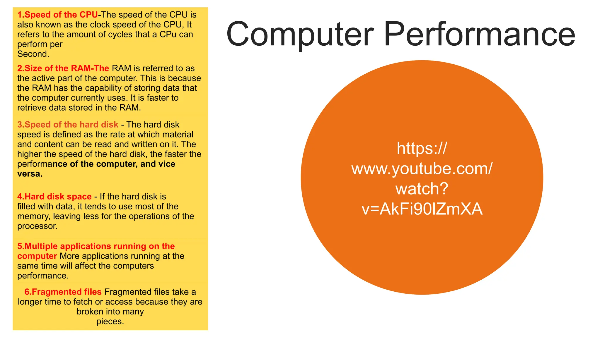 Computer Performance
1.Speed of the CPU-The speed of the CPU is
also known as the clock speed of the CPU, It
refers to the amount of cycles that a CPu can
perform per
Second.
2.Size of the RAM-The RAM is referred to as
the active part of the computer. This is because
the RAM has the capability of storing data that
the computer currently uses. It is faster to
retrieve data stored in the RAM.
3.Speed of the hard disk - The hard disk
speed is defined as the rate at which material
and content can be read and written on it. The
higher the speed of the hard disk, the faster the
performance of the computer, and vice
versa.
4.Hard disk space - If the hard disk is
filled with data, it tends to use most of the
memory, leaving less for the operations of the
processor.
5.Multiple applications running on the
computer More applications running at the
same time will affect the computers
performance.
6.Fragmented files Fragmented files take a
longer time to fetch or access because they are
broken into many
pieces.
https://
www.youtube.com/
watch?
v=AkFi90lZmXA
 