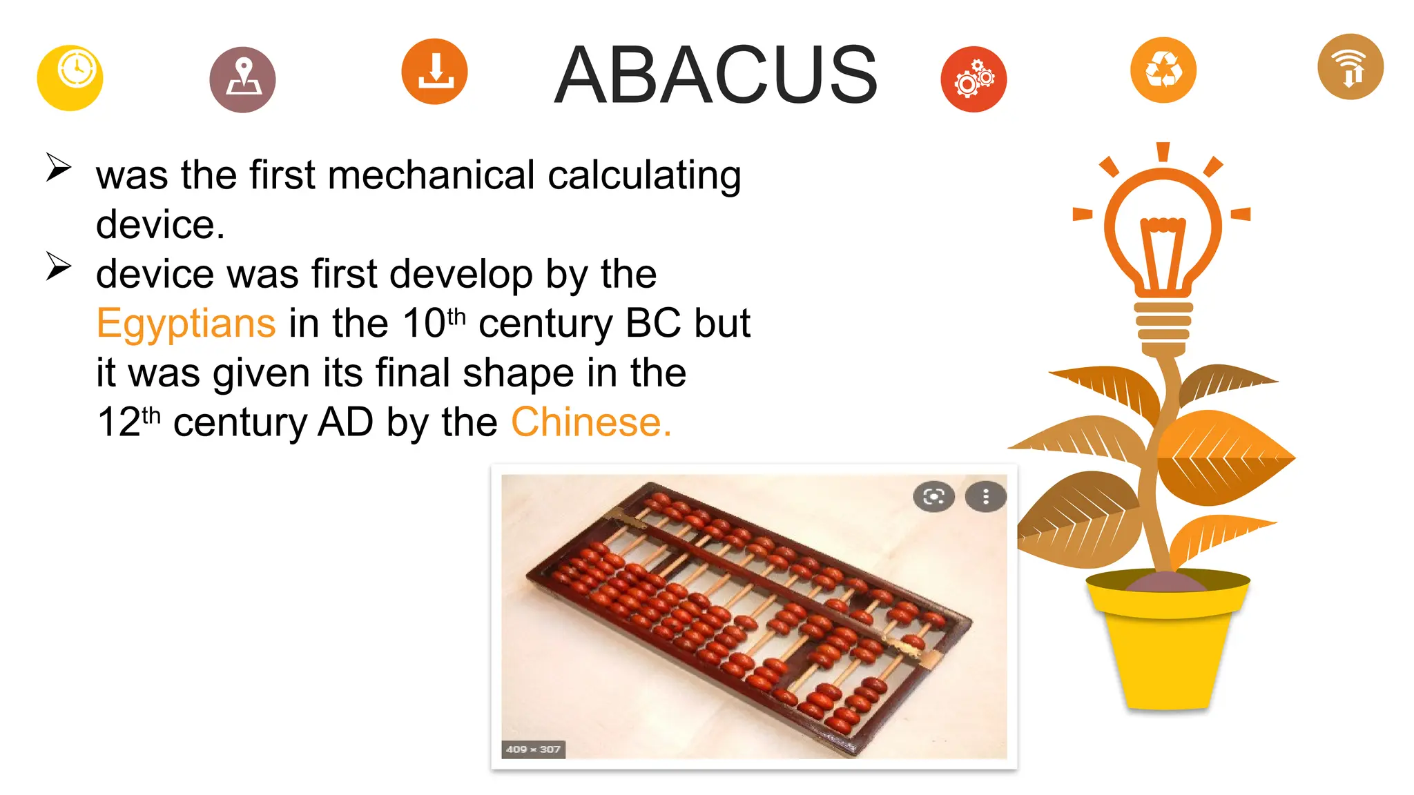 ABACUS
 was the first mechanical calculating
device.
 device was first develop by the
Egyptians in the 10th
century BC but
it was given its final shape in the
12th
century AD by the Chinese.
 