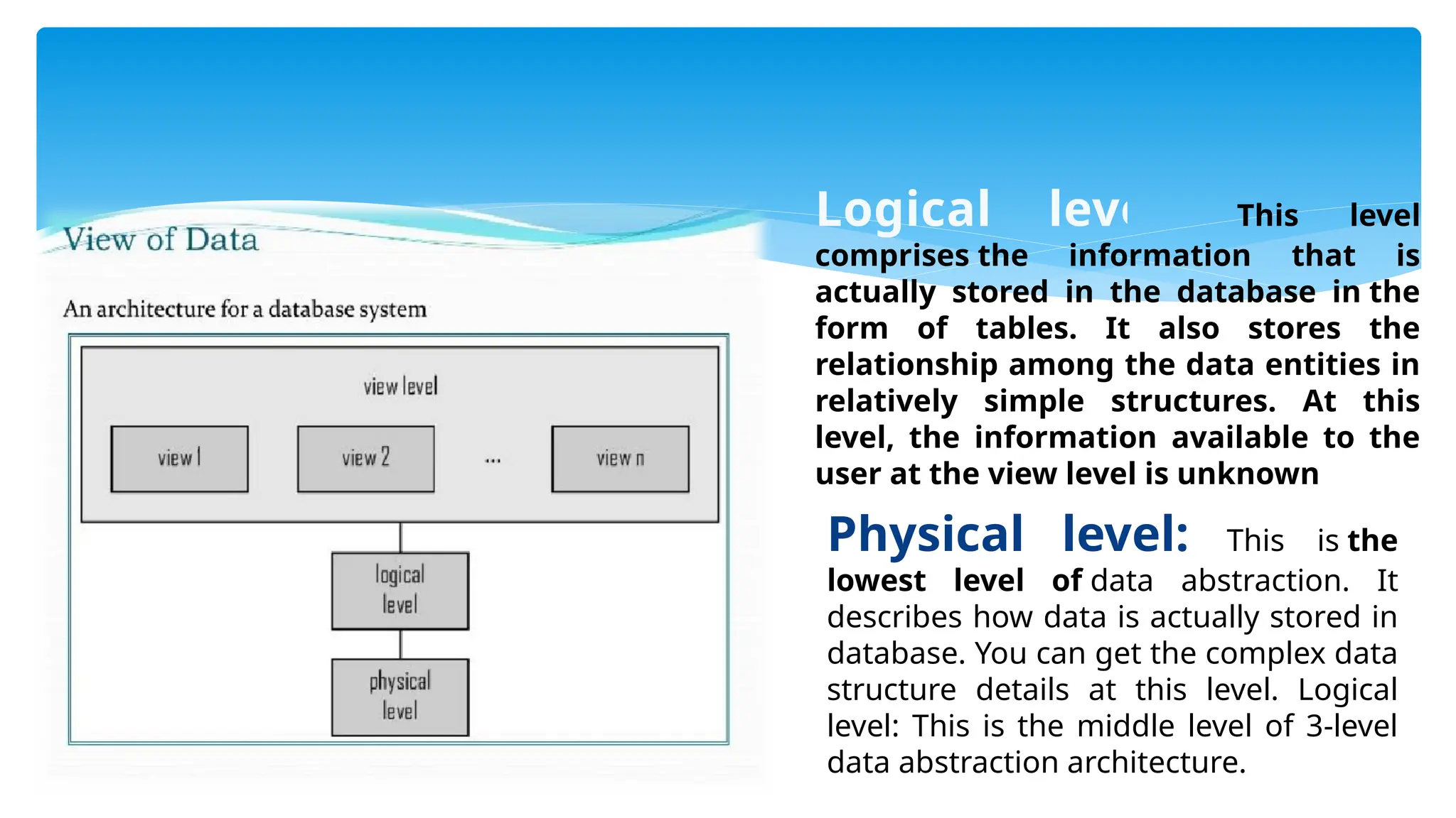 Logical level: This level
comprises the information that is
actually stored in the database in the
form of tables. It also stores the
relationship among the data entities in
relatively simple structures. At this
level, the information available to the
user at the view level is unknown
Physical level: This is the
lowest level of data abstraction. It
describes how data is actually stored in
database. You can get the complex data
structure details at this level. Logical
level: This is the middle level of 3-level
data abstraction architecture.
 