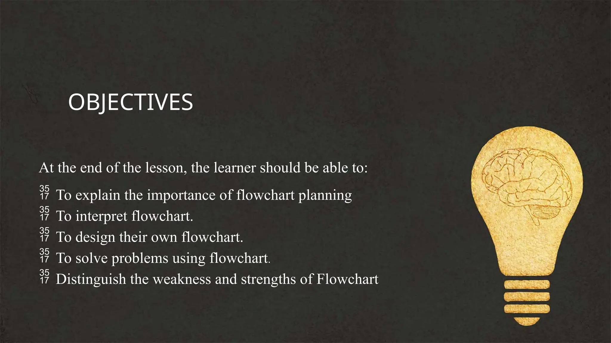 At the end of the lesson, the learner should be able to:
 To explain the importance of flowchart planning
 To interpret flowchart.
 To design their own flowchart.
 To solve problems using flowchart.
 Distinguish the weakness and strengths of Flowchart
OBJECTIVES
 
