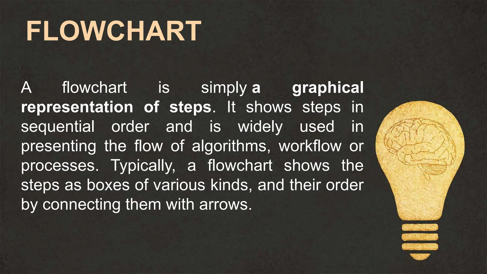 A flowchart is simply a graphical
representation of steps. It shows steps in
sequential order and is widely used in
presenting the flow of algorithms, workflow or
processes. Typically, a flowchart shows the
steps as boxes of various kinds, and their order
by connecting them with arrows.
FLOWCHART
 