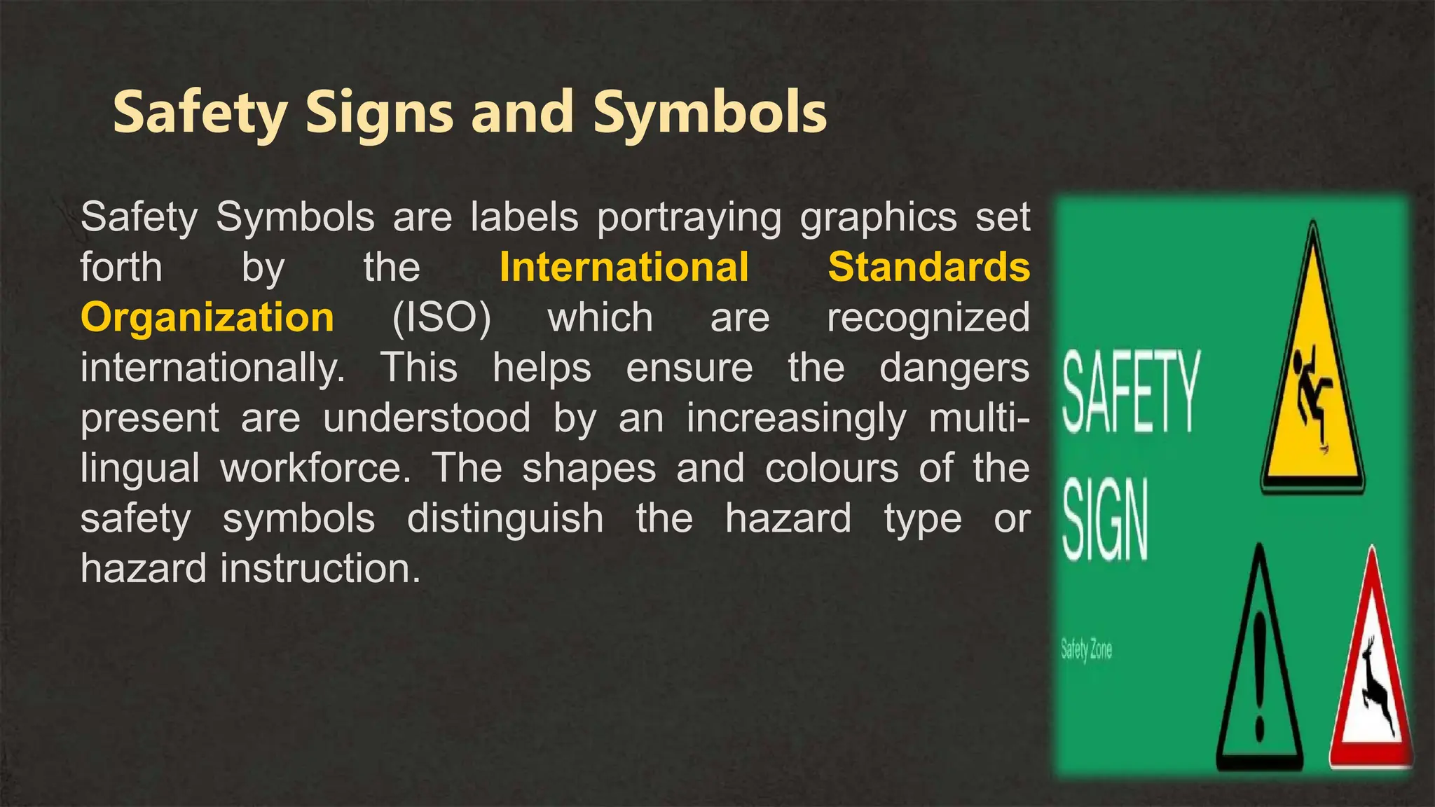 Safety Symbols are labels portraying graphics set
forth by the International Standards
Organization (ISO) which are recognized
internationally. This helps ensure the dangers
present are understood by an increasingly multi-
lingual workforce. The shapes and colours of the
safety symbols distinguish the hazard type or
hazard instruction.
Safety Signs and Symbols
 