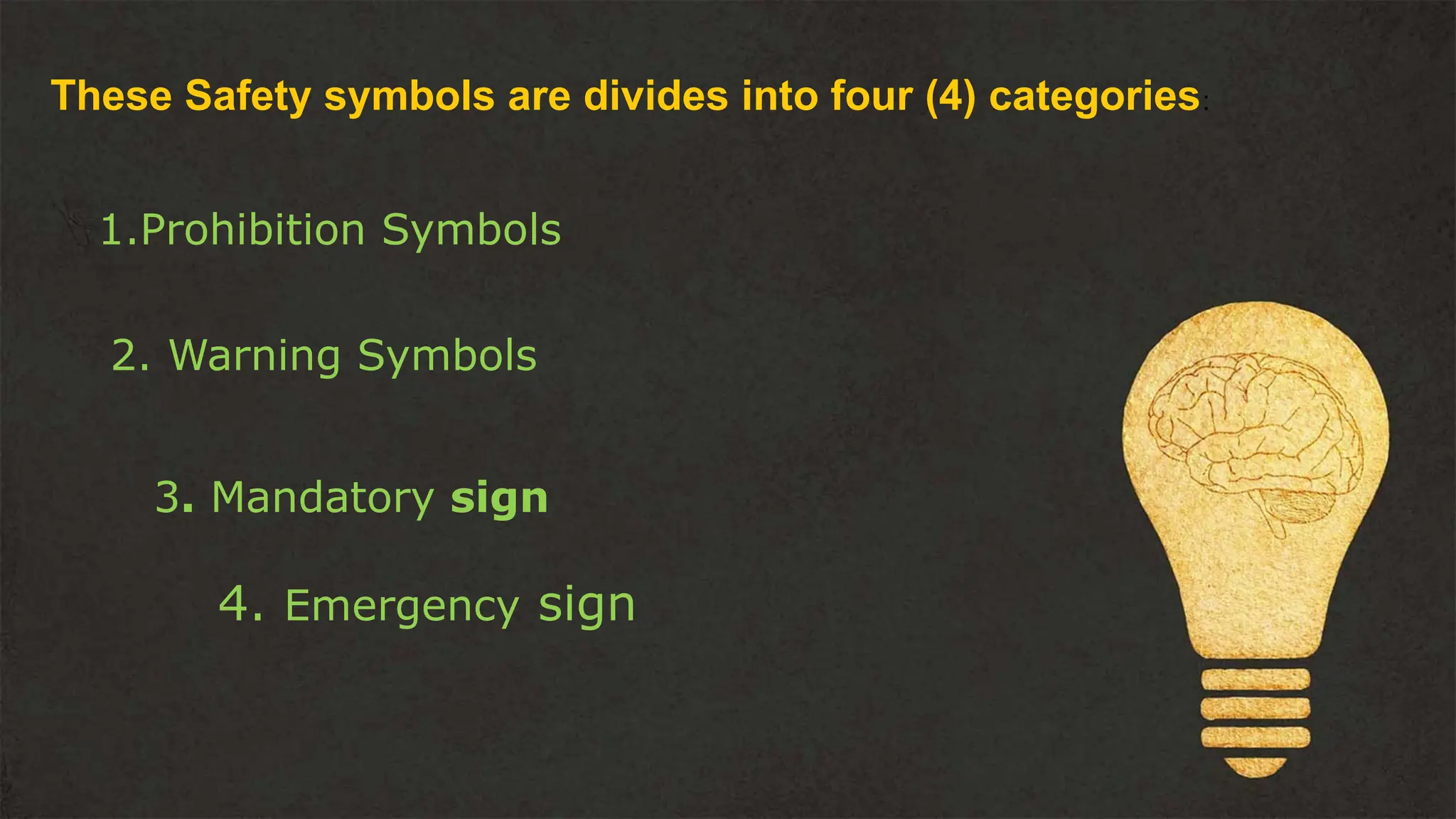 These Safety symbols are divides into four (4) categories:
1.Prohibition Symbols
2. Warning Symbols
3. Mandatory sign
4. Emergency sign
 