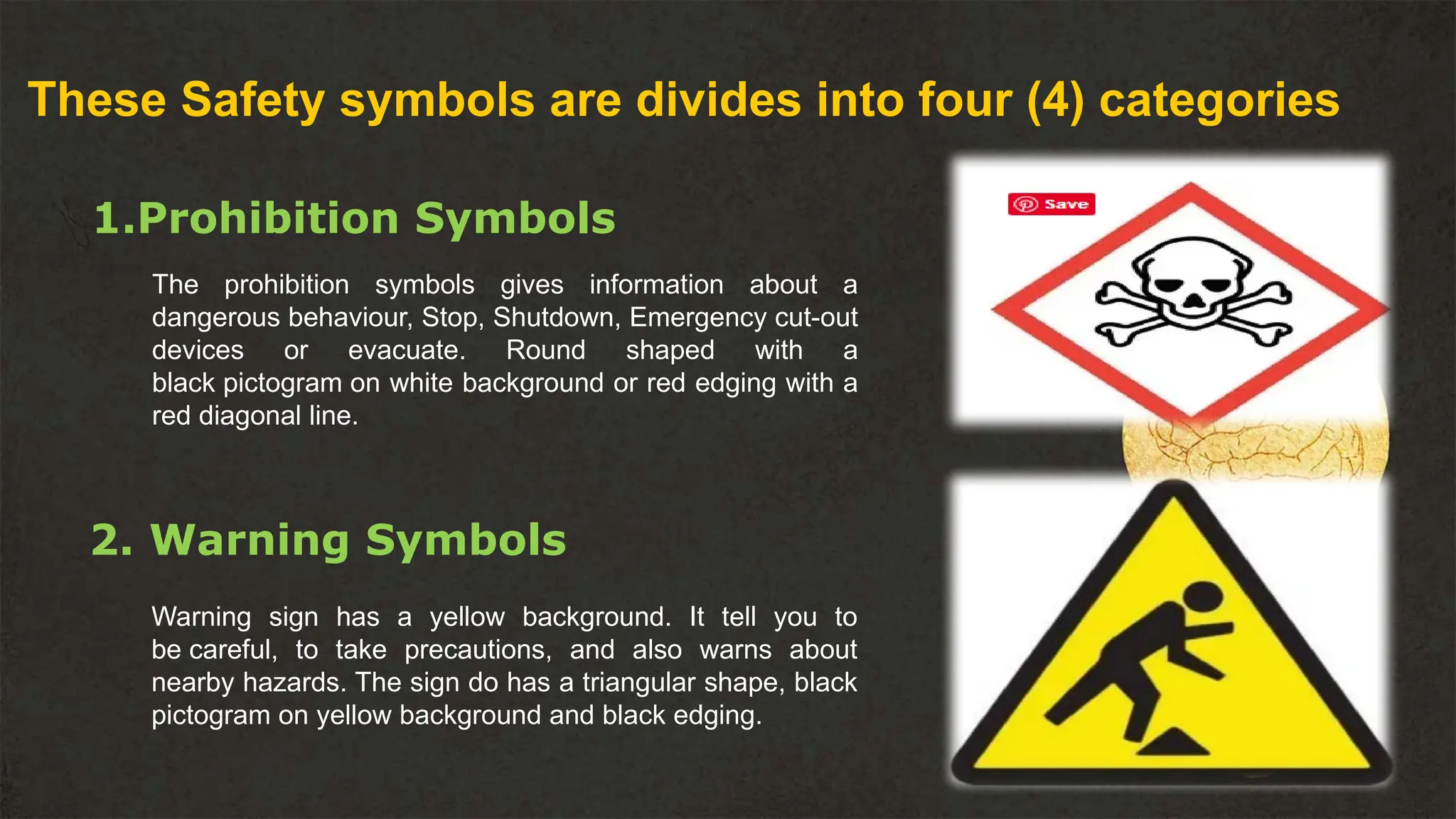 These Safety symbols are divides into four (4) categories
1.Prohibition Symbols
The prohibition symbols gives information about a
dangerous behaviour, Stop, Shutdown, Emergency cut-out
devices or evacuate. Round shaped with a
black pictogram on white background or red edging with a
red diagonal line.
2. Warning Symbols
Warning sign has a yellow background. It tell you to
be careful, to take precautions, and also warns about
nearby hazards. The sign do has a triangular shape, black
pictogram on yellow background and black edging.
 