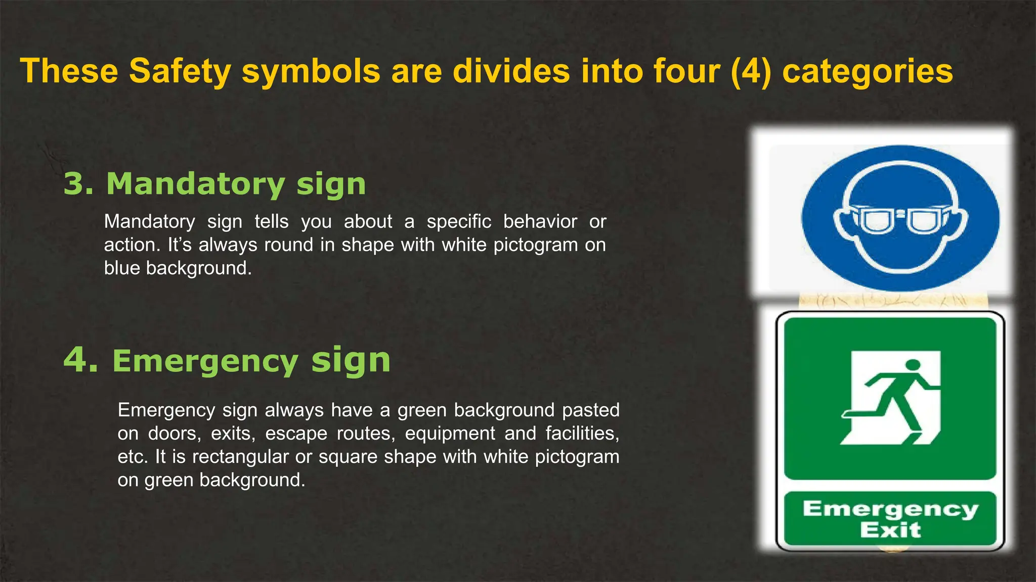 These Safety symbols are divides into four (4) categories
3. Mandatory sign
Mandatory sign tells you about a specific behavior or
action. It’s always round in shape with white pictogram on
blue background.
4. Emergency sign
Emergency sign always have a green background pasted
on doors, exits, escape routes, equipment and facilities,
etc. It is rectangular or square shape with white pictogram
on green background.
 