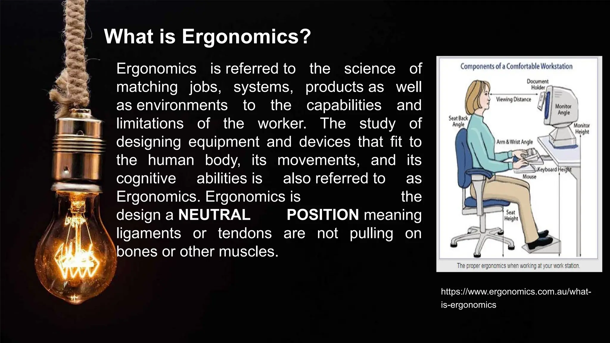 What is Ergonomics?
Ergonomics is referred to the science of
matching jobs, systems, products as well
as environments to the capabilities and
limitations of the worker. The study of
designing equipment and devices that fit to
the human body, its movements, and its
cognitive abilities is also referred to as
Ergonomics. Ergonomics is the
design a NEUTRAL POSITION meaning
ligaments or tendons are not pulling on
bones or other muscles.
https://www.ergonomics.com.au/what-
is-ergonomics/
 