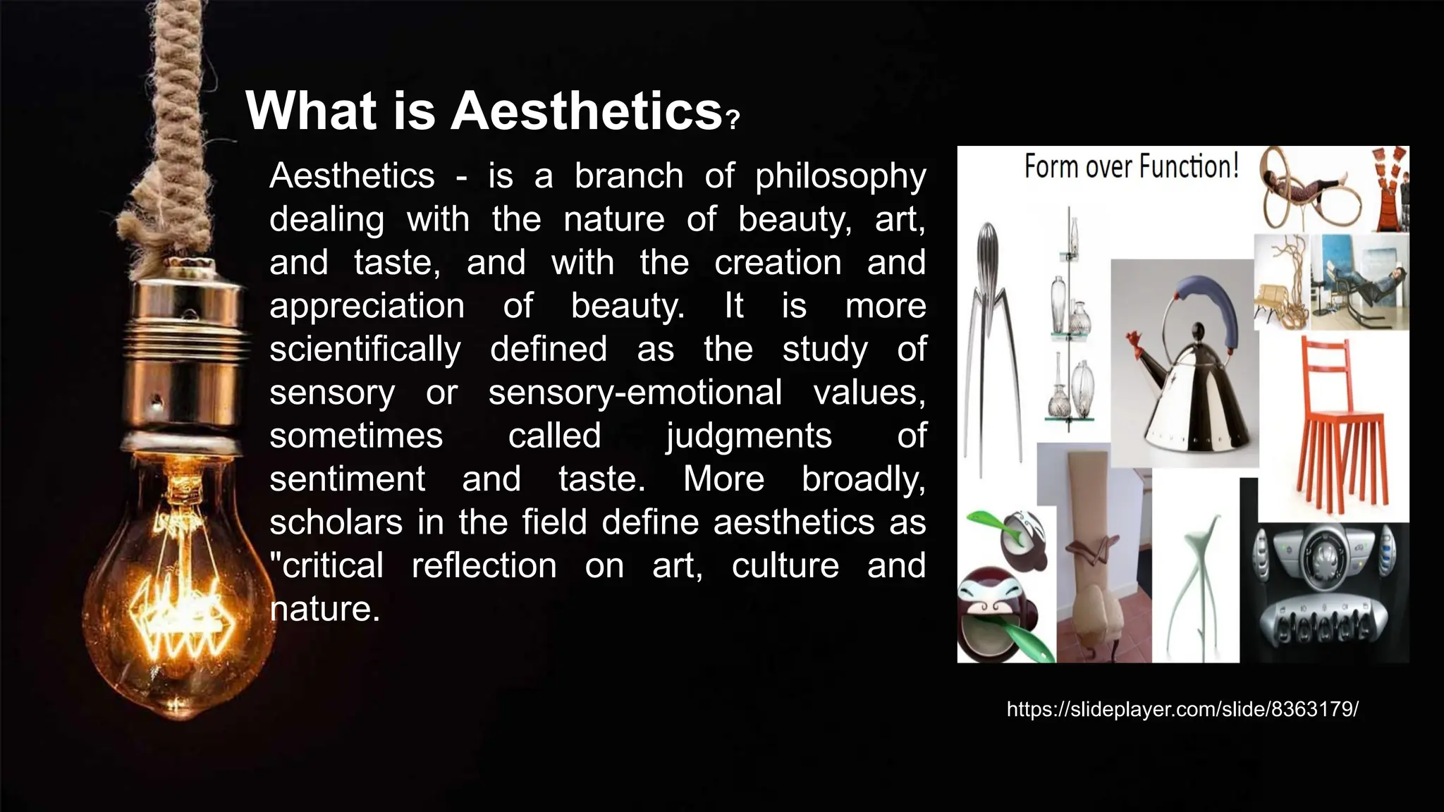 What is Aesthetics?
Aesthetics - is a branch of philosophy
dealing with the nature of beauty, art,
and taste, and with the creation and
appreciation of beauty. It is more
scientifically defined as the study of
sensory or sensory-emotional values,
sometimes called judgments of
sentiment and taste. More broadly,
scholars in the field define aesthetics as
"critical reflection on art, culture and
nature.
https://slideplayer.com/slide/8363179/
 