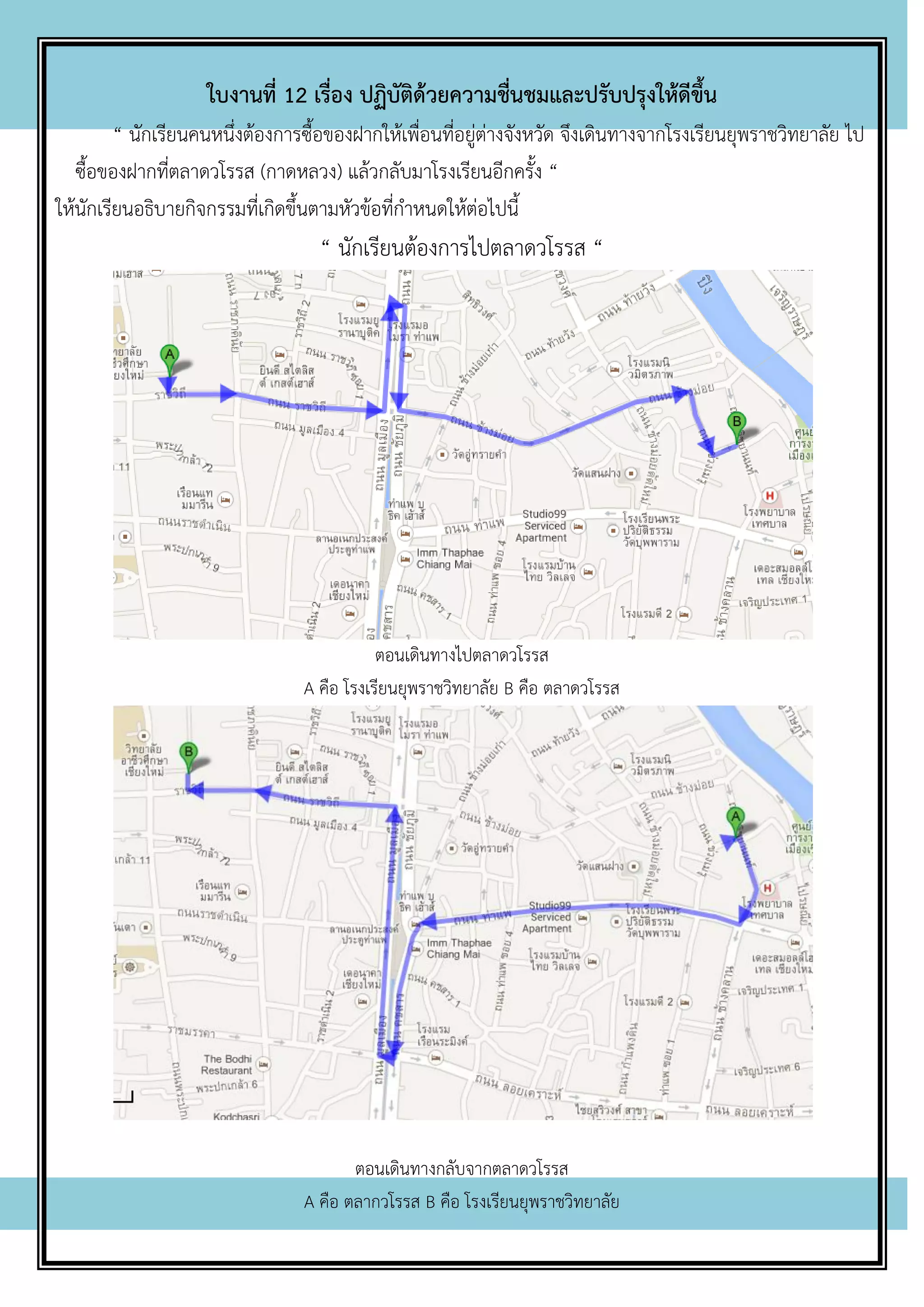 ใบงานที่ 12 เรื่อง ปฏิบัติด้วยความชื่นชมและปรับปรุงให้ดีขึ้น
“ นักเรียนคนหนึ่งต้องการซื้อของฝากให้เพื่อนที่อยู่ต่างจังหวัด จึงเดินทางจากโรงเรียนยุพราชวิทยาลัย ไป
ซื้อของฝากที่ตลาดวโรรส (กาดหลวง) แล้วกลับมาโรงเรียนอีกครั้ง “
ให้นักเรียนอธิบายกิจกรรมที่เกิดขึ้นตามหัวข้อที่กาหนดให้ต่อไปนี้
“ นักเรียนต้องการไปตลาดวโรรส “
ตอนเดินทางไปตลาดวโรรส
A คือ โรงเรียนยุพราชวิทยาลัย B คือ ตลาดวโรรส
ตอนเดินทางกลับจากตลาดวโรรส
A คือ ตลากวโรรส B คือ โรงเรียนยุพราชวิทยาลัย
 