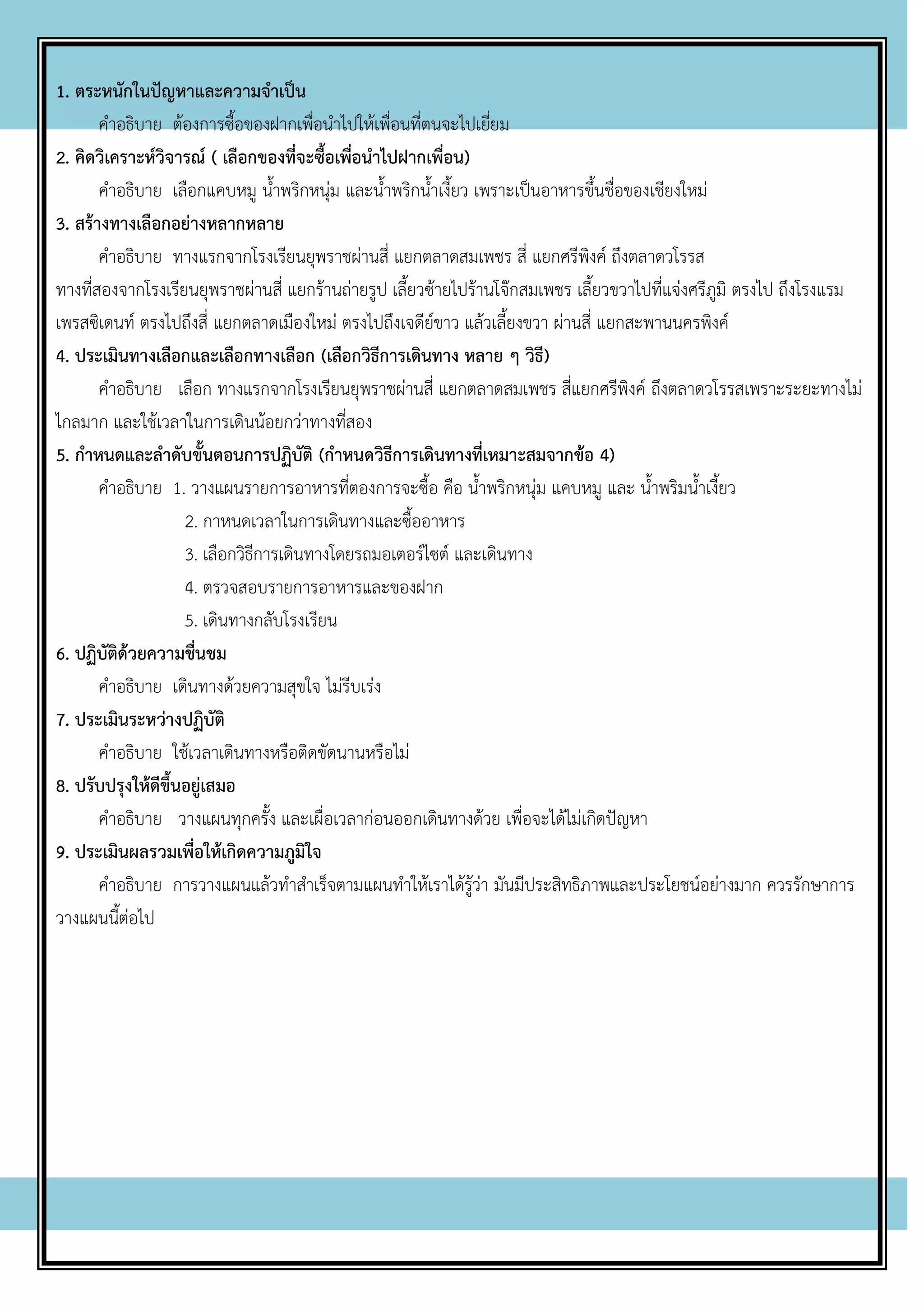 1. ตระหนักในปัญหาและความจาเป็น
คาอธิบาย ต้องการซื้อของฝากเพื่อนาไปให้เพื่อนที่ตนจะไปเยี่ยม
2. คิดวิเคราะห์วิจารณ์ ( เลือกของที่จะซื้อเพื่อนาไปฝากเพื่อน)
คาอธิบาย เลือกแคบหมู น้าพริกหนุ่ม และน้าพริกน้าเงี้ยว เพราะเป็นอาหารขึ้นชื่อของเชียงใหม่
3. สร้างทางเลือกอย่างหลากหลาย
คาอธิบาย ทางแรกจากโรงเรียนยุพราชผ่านสี่ แยกตลาดสมเพชร สี่ แยกศรีพิงค์ ถึงตลาดวโรรส
ทางที่สองจากโรงเรียนยุพราชผ่านสี่ แยกร้านถ่ายรูป เลี้ยวซ้ายไปร้านโจ๊กสมเพชร เลี้ยวขวาไปที่แจ่งศรีภูมิ ตรงไป ถึงโรงแรม
เพรสซิเดนท์ ตรงไปถึงสี่ แยกตลาดเมืองใหม่ ตรงไปถึงเจดีย์ขาว แล้วเลี้ยงขวา ผ่านสี่ แยกสะพานนครพิงค์
4. ประเมินทางเลือกและเลือกทางเลือก (เลือกวิธีการเดินทาง หลาย ๆ วิธี)
คาอธิบาย เลือก ทางแรกจากโรงเรียนยุพราชผ่านสี่ แยกตลาดสมเพชร สี่แยกศรีพิงค์ ถึงตลาดวโรรสเพราะระยะทางไม่
ไกลมาก และใช้เวลาในการเดินน้อยกว่าทางที่สอง
5. กาหนดและลาดับขั้นตอนการปฏิบัติ (กาหนดวิธีการเดินทางที่เหมาะสมจากข้อ 4)
คาอธิบาย 1. วางแผนรายการอาหารที่ตองการจะซื้อ คือ น้าพริกหนุ่ม แคบหมู และ น้าพริมน้าเงี้ยว
2. กาหนดเวลาในการเดินทางและซื้ออาหาร
3. เลือกวิธีการเดินทางโดยรถมอเตอร์ไซต์ และเดินทาง
4. ตรวจสอบรายการอาหารและของฝาก
5. เดินทางกลับโรงเรียน
6. ปฏิบัติด้วยความชื่นชม
คาอธิบาย เดินทางด้วยความสุขใจ ไม่รีบเร่ง
7. ประเมินระหว่างปฏิบัติ
คาอธิบาย ใช้เวลาเดินทางหรือติดขัดนานหรือไม่
8. ปรับปรุงให้ดีขึ้นอยู่เสมอ
คาอธิบาย วางแผนทุกครั้ง และเผื่อเวลาก่อนออกเดินทางด้วย เพื่อจะได้ไม่เกิดปัญหา
9. ประเมินผลรวมเพื่อให้เกิดความภูมิใจ
คาอธิบาย การวางแผนแล้วทาสาเร็จตามแผนทาให้เราได้รู้ว่า มันมีประสิทธิภาพและประโยชน์อย่างมาก ควรรักษาการ
วางแผนนี้ต่อไป
 