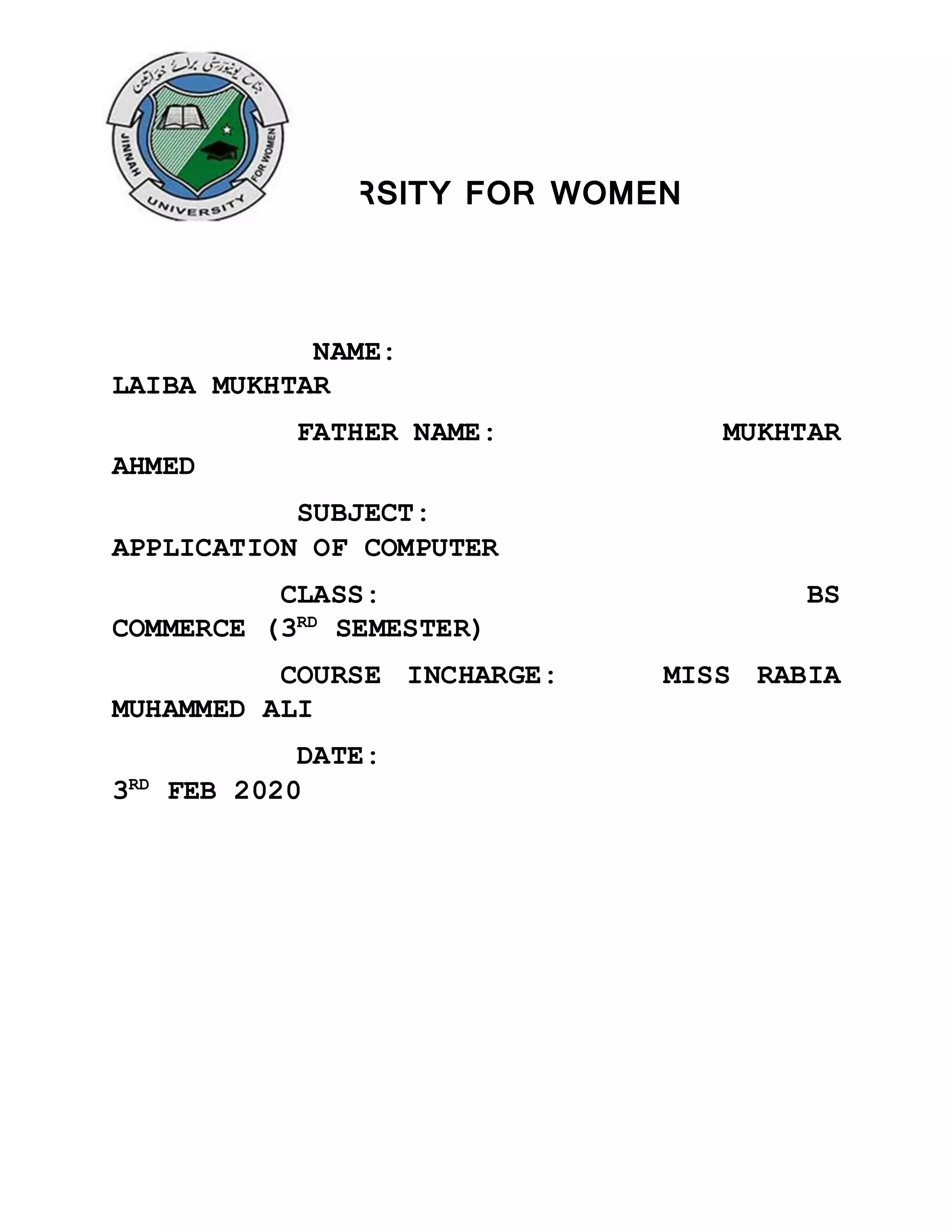 JINNAH UNIVERSITY FOR WOMEN
NAME:
LAIBA MUKHTAR
FATHER NAME: MUKHTAR
AHMED
SUBJECT:
APPLICATION OF COMPUTER
CLASS: BS
COMMERCE (3RD
SEMESTER)
COURSE INCHARGE: MISS RABIA
MUHAMMED ALI
DATE:
3RD
FEB 2020
 