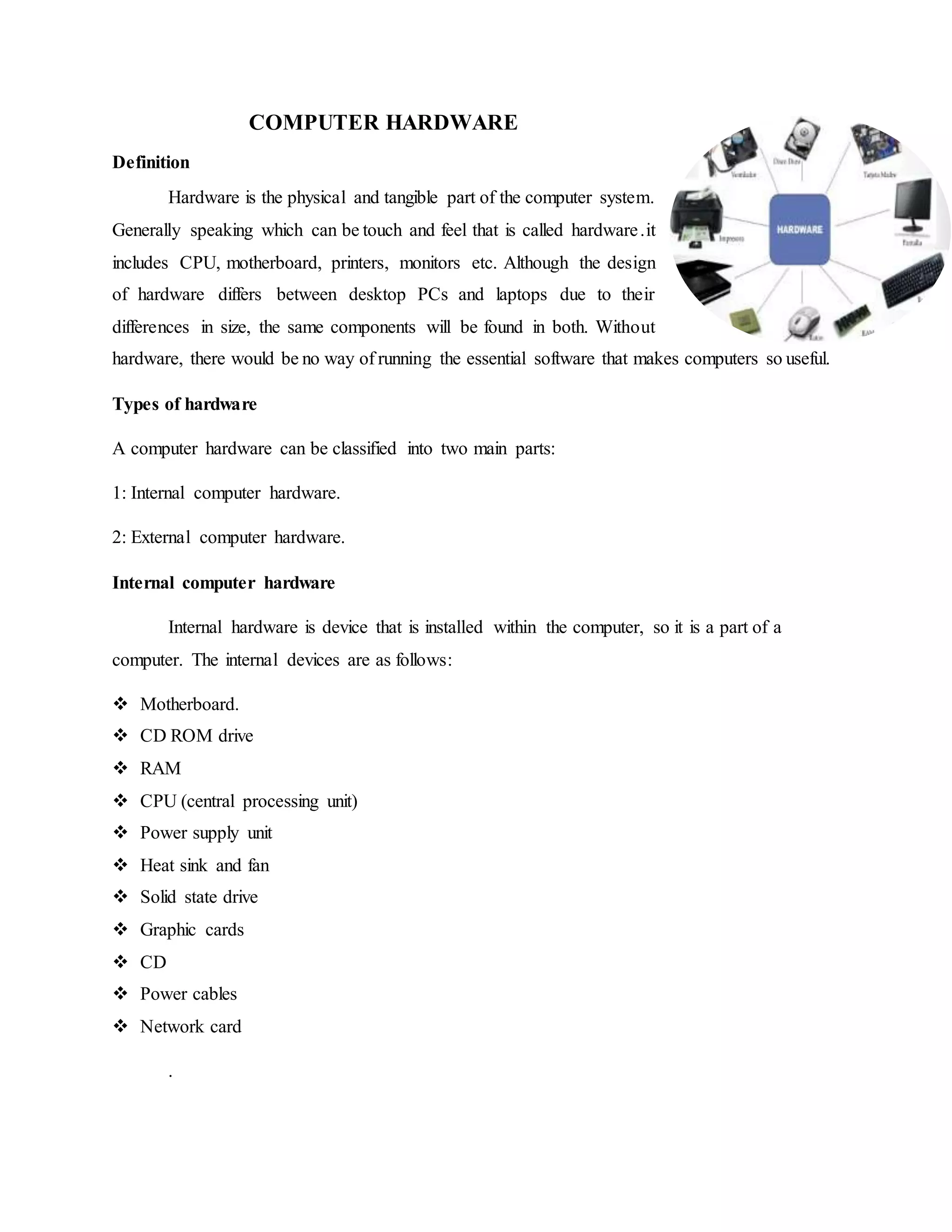 COMPUTER HARDWARE
Definition
Hardware is the physical and tangible part of the computer system.
Generally speaking which can be touch and feel that is called hardware.it
includes CPU, motherboard, printers, monitors etc. Although the design
of hardware differs between desktop PCs and laptops due to their
differences in size, the same components will be found in both. Without
hardware, there would be no way of running the essential software that makes computers so useful.
Types of hardware
A computer hardware can be classified into two main parts:
1: Internal computer hardware.
2: External computer hardware.
Internal computer hardware
Internal hardware is device that is installed within the computer, so it is a part of a
computer. The internal devices are as follows:
 Motherboard.
 CD ROM drive
 RAM
 CPU (central processing unit)
 Power supply unit
 Heat sink and fan
 Solid state drive
 Graphic cards
 CD
 Power cables
 Network card
.
 