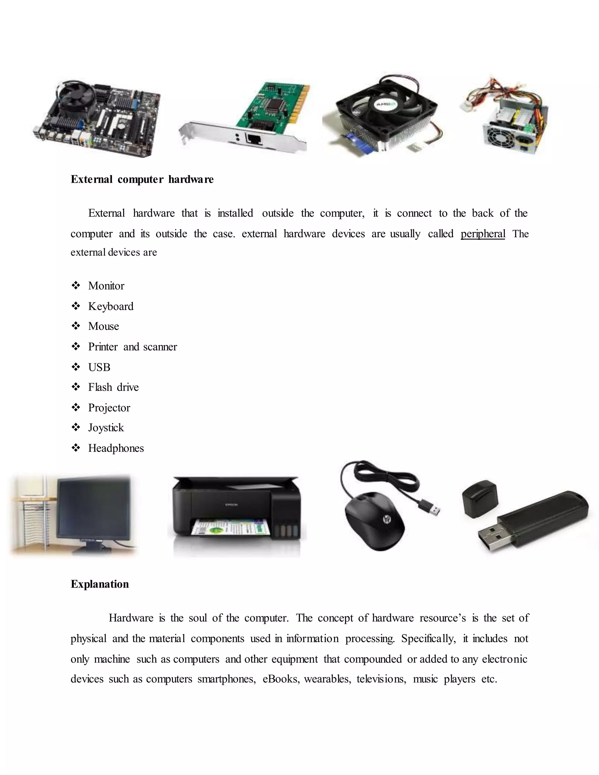 External computer hardware
External hardware that is installed outside the computer, it is connect to the back of the
computer and its outside the case. external hardware devices are usually called peripheral The
external devices are
 Monitor
 Keyboard
 Mouse
 Printer and scanner
 USB
 Flash drive
 Projector
 Joystick
 Headphones
Explanation
Hardware is the soul of the computer. The concept of hardware resource’s is the set of
physical and the material components used in information processing. Specifically, it includes not
only machine such as computers and other equipment that compounded or added to any electronic
devices such as computers smartphones, eBooks, wearables, televisions, music players etc.
 