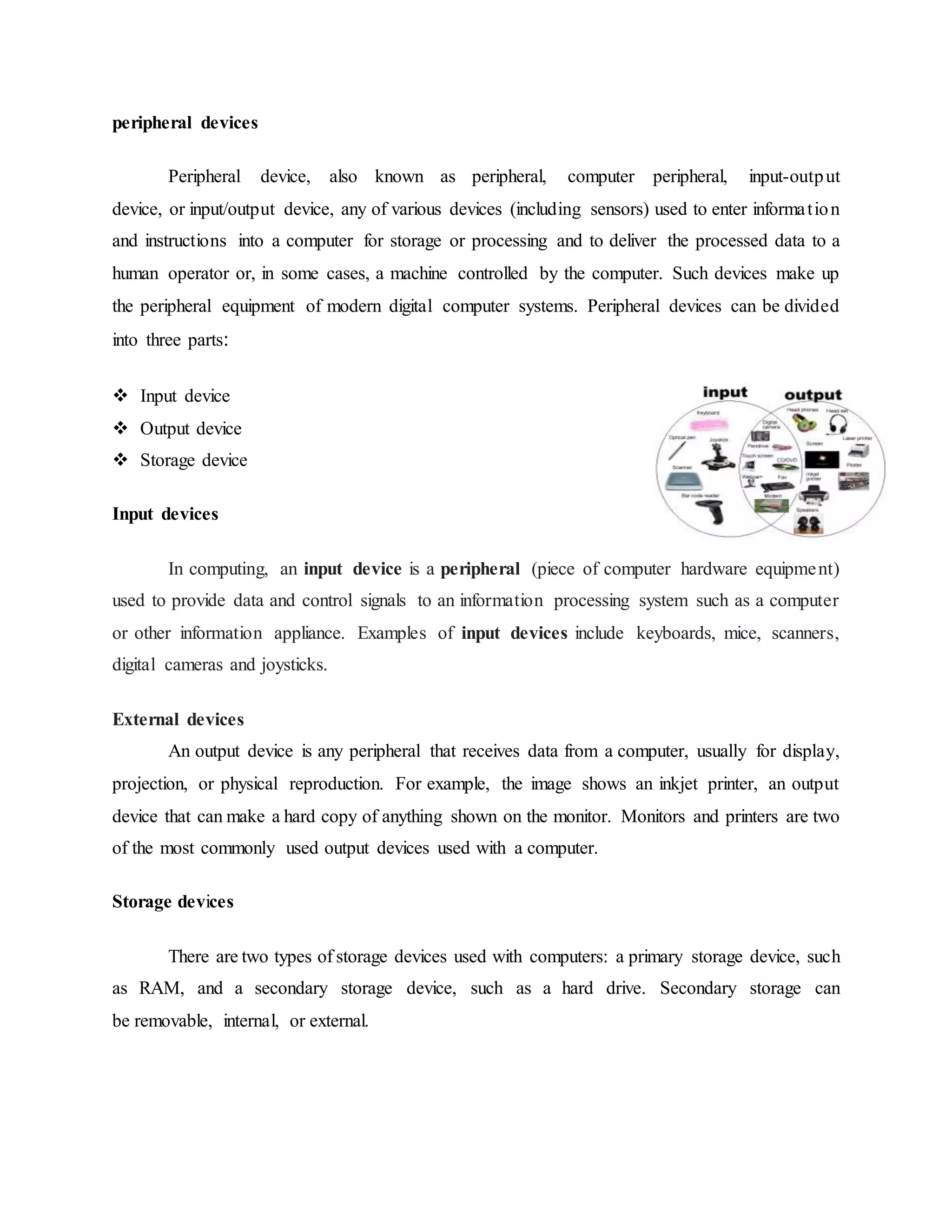 peripheral devices
Peripheral device, also known as peripheral, computer peripheral, input-output
device, or input/output device, any of various devices (including sensors) used to enter information
and instructions into a computer for storage or processing and to deliver the processed data to a
human operator or, in some cases, a machine controlled by the computer. Such devices make up
the peripheral equipment of modern digital computer systems. Peripheral devices can be divided
into three parts:
 Input device
 Output device
 Storage device
Input devices
In computing, an input device is a peripheral (piece of computer hardware equipment)
used to provide data and control signals to an information processing system such as a computer
or other information appliance. Examples of input devices include keyboards, mice, scanners,
digital cameras and joysticks.
External devices
An output device is any peripheral that receives data from a computer, usually for display,
projection, or physical reproduction. For example, the image shows an inkjet printer, an output
device that can make a hard copy of anything shown on the monitor. Monitors and printers are two
of the most commonly used output devices used with a computer.
Storage devices
There are two types of storage devices used with computers: a primary storage device, such
as RAM, and a secondary storage device, such as a hard drive. Secondary storage can
be removable, internal, or external.
 