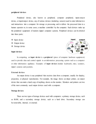 peripheral devices
Peripheral device, also known as peripheral, computer peripheral, input-output
device, or input/output device, any of various devices (including sensors) used to enter information
and instructions into a computer for storage or processing and to deliver the processed data to a
human operator or, in some cases, a machine controlled by the computer. Such devices make up
the peripheral equipment of modern digital computer systems. Peripheral devices can be divided
into three parts:
 Input device
 Output device
 Storage device
Input devices
In computing, an input device is a peripheral (piece of computer hardware equipment)
used to provide data and control signals to an information processing system such as a computer
or other information appliance. Examples of input devices include keyboards, mice, scanners,
digital cameras and joysticks.
External devices
An output device is any peripheral that receives data from a computer, usually for display,
projection, or physical reproduction. For example, the image shows an inkjet printer, an output
device that can make a hard copy of anything shown on the monitor. Monitors and printers are two
of the most commonly used output devices used with a computer.
Storage devices
There are two types of storage devices used with computers: a primary storage device, such
as RAM, and a secondary storage device, such as a hard drive. Secondary storage can
be removable, internal, or external.
 