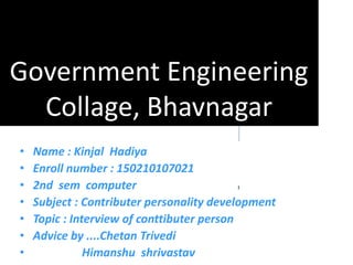 Government Engineering
Collage, Bhavnagar
• Name : Kinjal Hadiya
• Enroll number : 150210107021
• 2nd sem computer
• Subject : Contributer personality development
• Topic : Interview of conttibuter person
• Advice by ....Chetan Trivedi
• Himanshu shrivastav
 