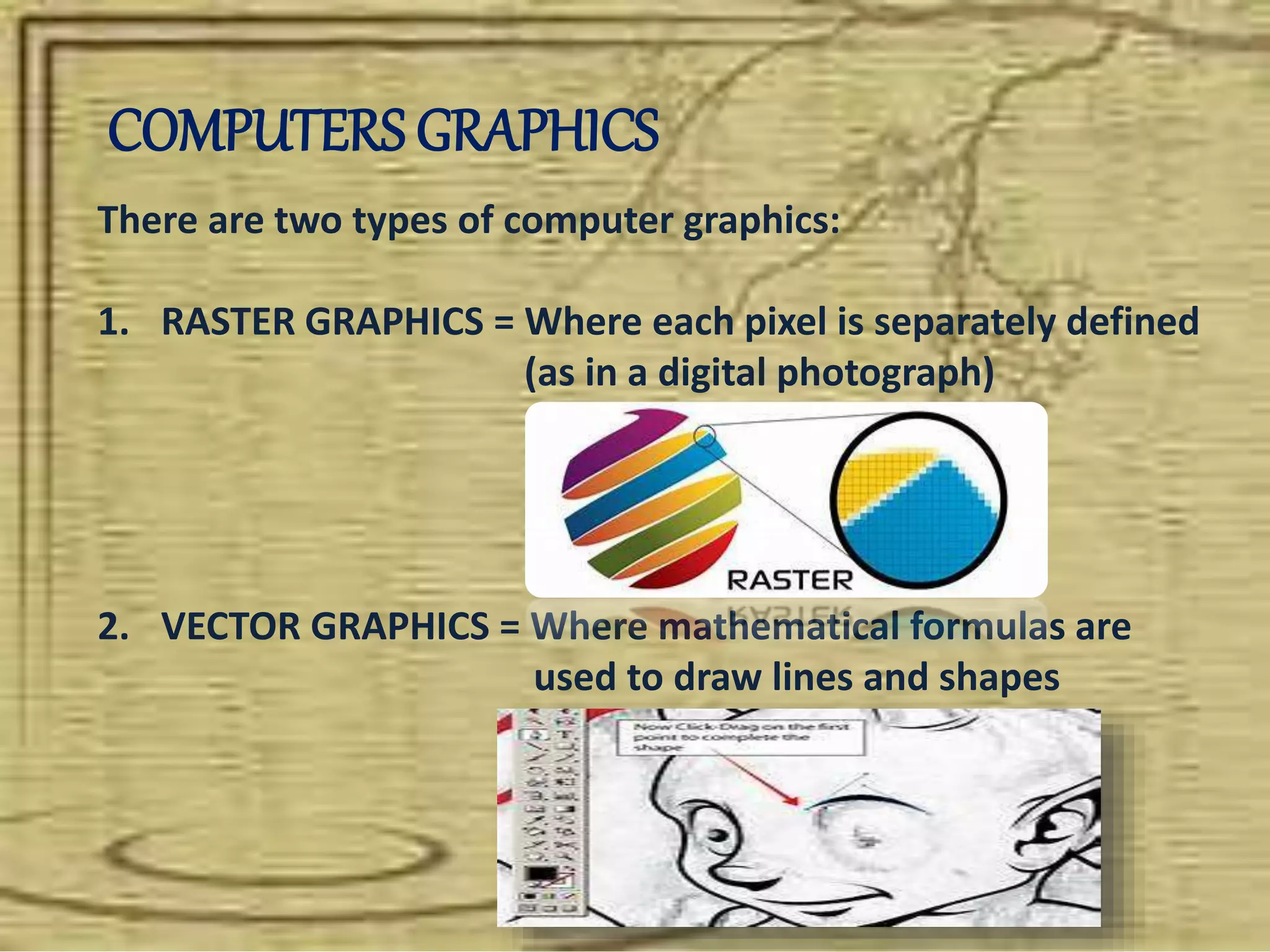 COMPUTERS GRAPHICS
There are two types of computer graphics:
1. RASTER GRAPHICS = Where each pixel is separately defined
(as in a digital photograph)
2. VECTOR GRAPHICS = Where mathematical formulas are
used to draw lines and shapes
 