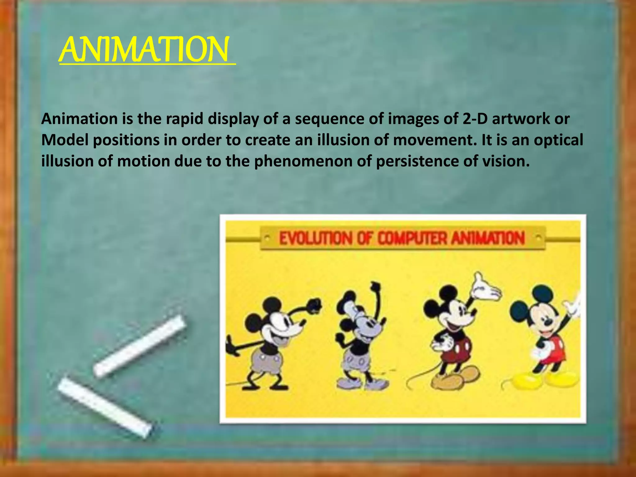 ANIMATION
Animation is the rapid display of a sequence of images of 2-D artwork or
Model positions in order to create an illusion of movement. It is an optical
illusion of motion due to the phenomenon of persistence of vision.
 