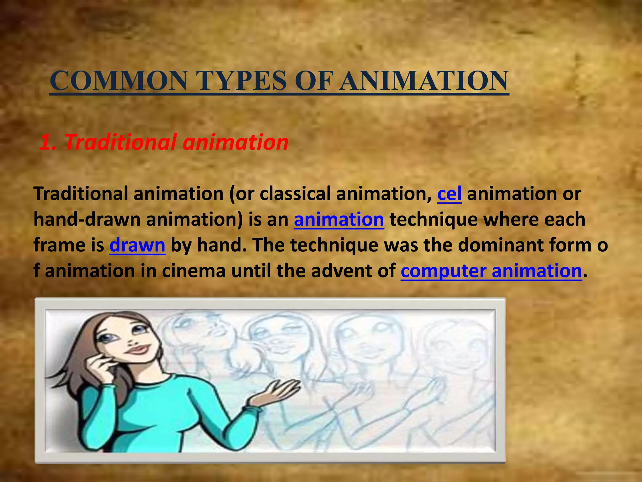 COMMON TYPES OF ANIMATION
1. Traditional animation
Traditional animation (or classical animation, cel animation or
hand-drawn animation) is an animation technique where each
frame is drawn by hand. The technique was the dominant form o
f animation in cinema until the advent of computer animation.
 