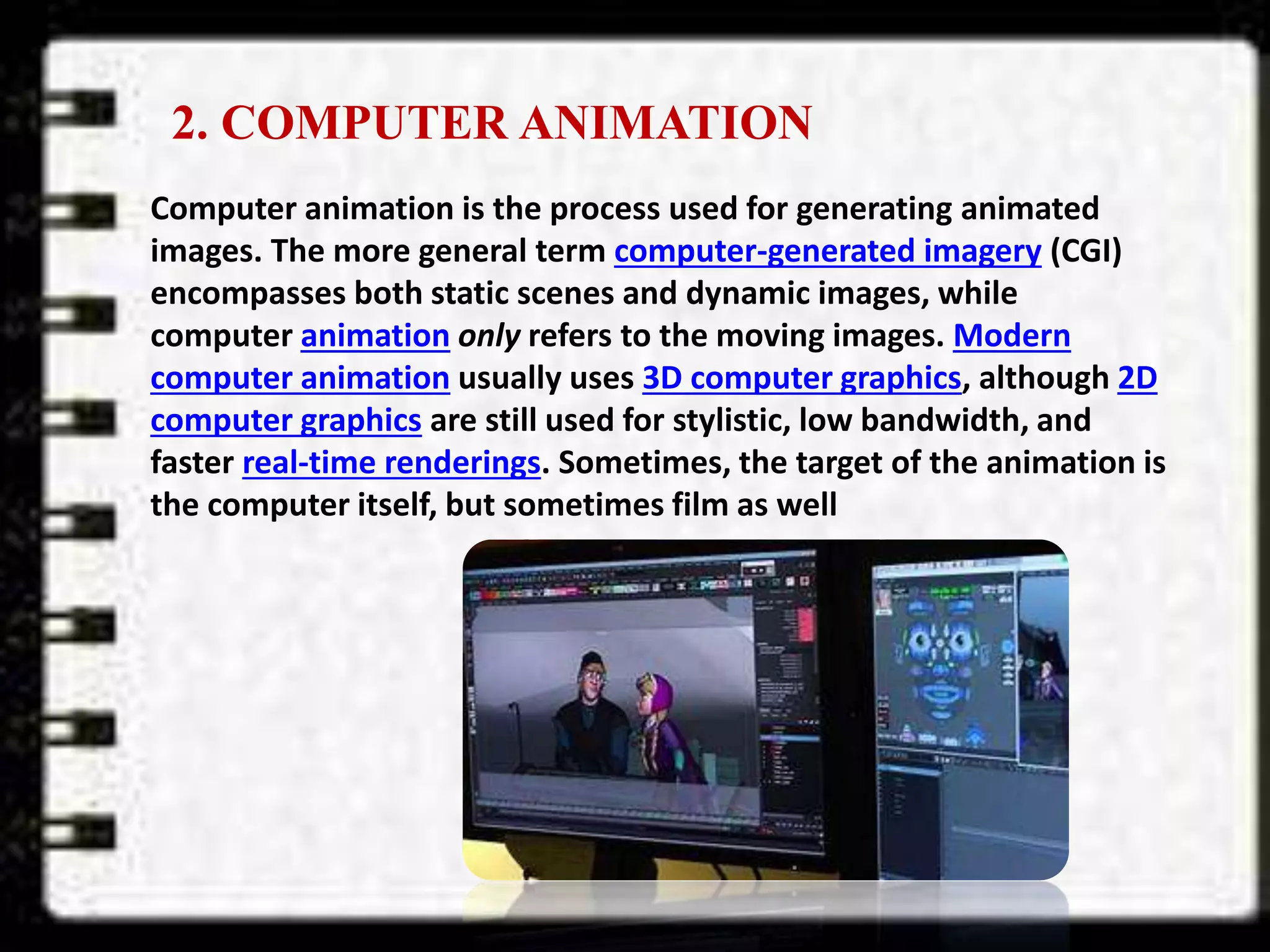 2. COMPUTER ANIMATION
Computer animation is the process used for generating animated
images. The more general term computer-generated imagery (CGI)
encompasses both static scenes and dynamic images, while
computer animation only refers to the moving images. Modern
computer animation usually uses 3D computer graphics, although 2D
computer graphics are still used for stylistic, low bandwidth, and
faster real-time renderings. Sometimes, the target of the animation is
the computer itself, but sometimes film as well
 