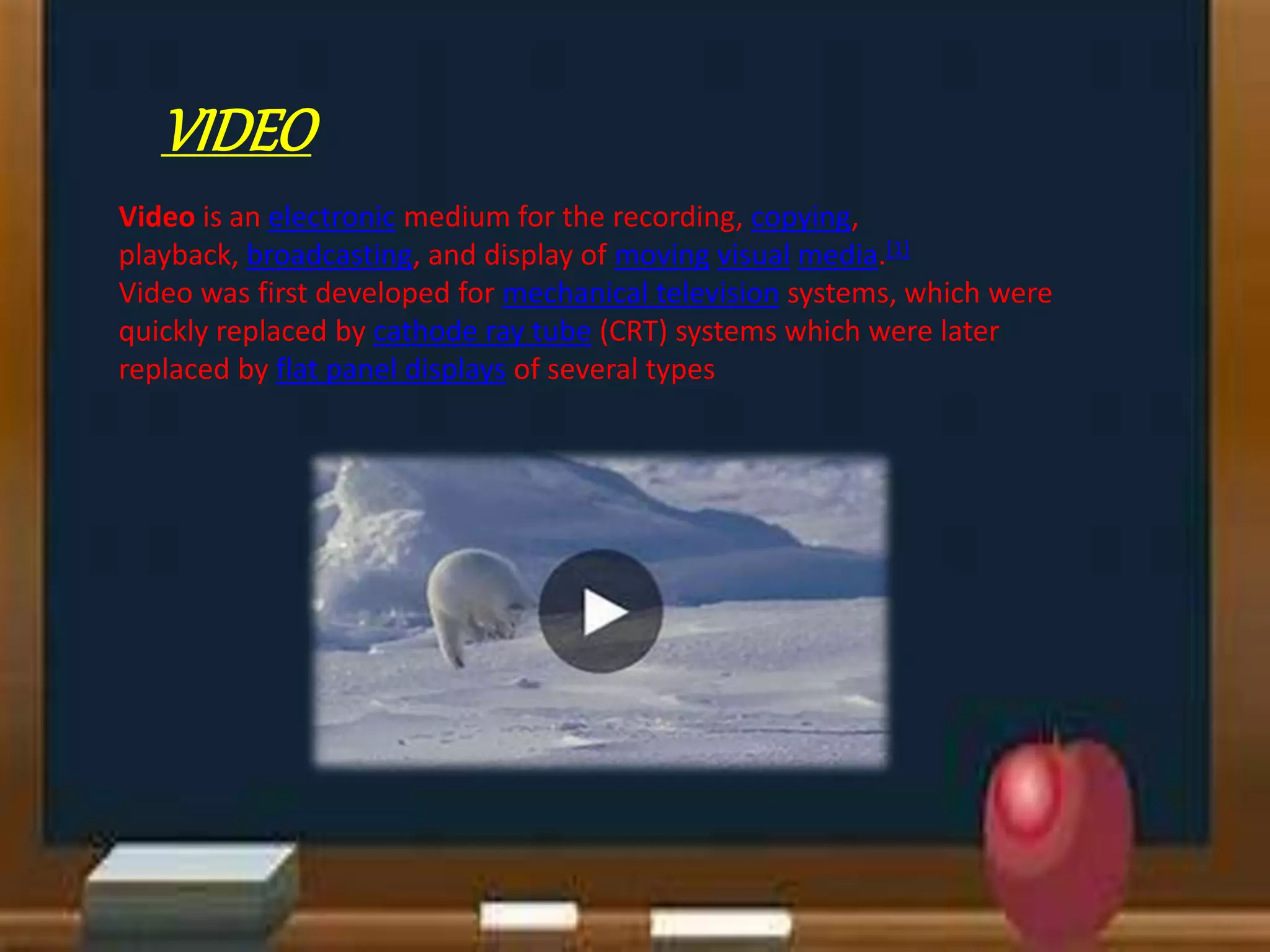 VIDEO
Video is an electronic medium for the recording, copying,
playback, broadcasting, and display of moving visual media.[1]
Video was first developed for mechanical television systems, which were
quickly replaced by cathode ray tube (CRT) systems which were later
replaced by flat panel displays of several types
 