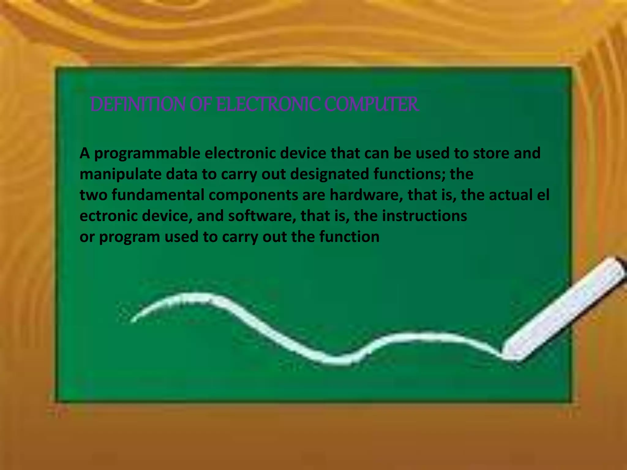 DEFINITIONOF ELECTRONICCOMPUTER
A programmable electronic device that can be used to store and
manipulate data to carry out designated functions; the
two fundamental components are hardware, that is, the actual el
ectronic device, and software, that is, the instructions
or program used to carry out the function
 