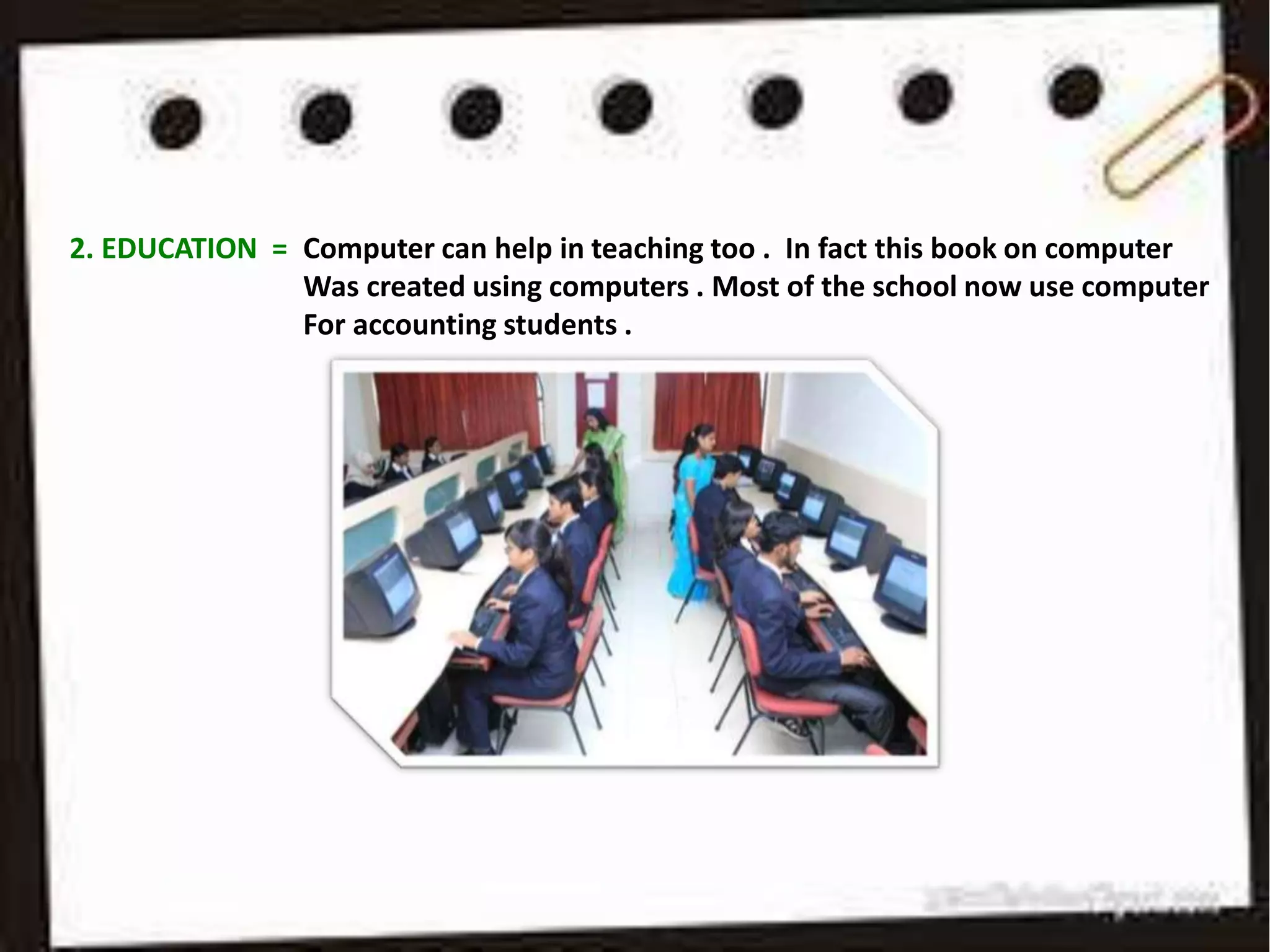 2. EDUCATION = Computer can help in teaching too . In fact this book on computer
Was created using computers . Most of the school now use computer
For accounting students .
 