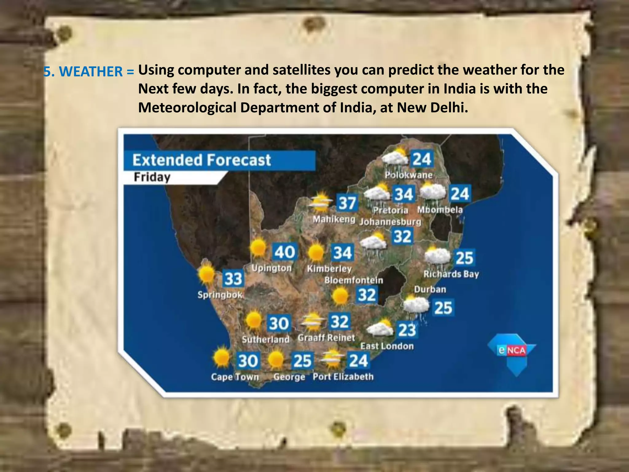 5. WEATHER = Using computer and satellites you can predict the weather for the
Next few days. In fact, the biggest computer in India is with the
Meteorological Department of India, at New Delhi.
 