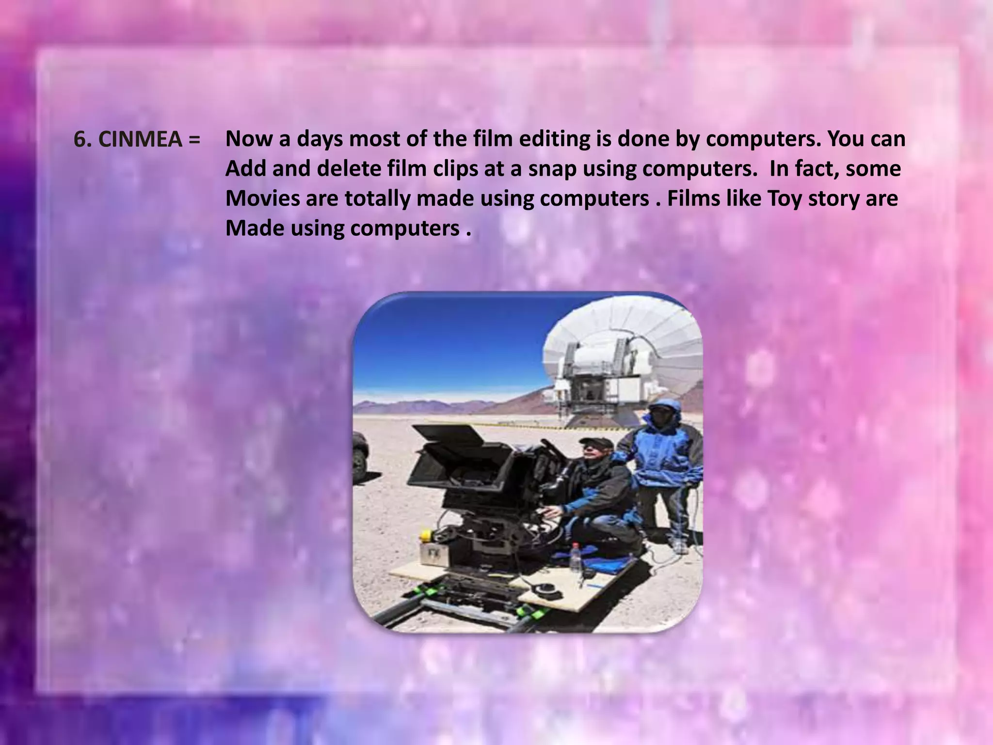 6. CINMEA = Now a days most of the film editing is done by computers. You can
Add and delete film clips at a snap using computers. In fact, some
Movies are totally made using computers . Films like Toy story are
Made using computers .
 