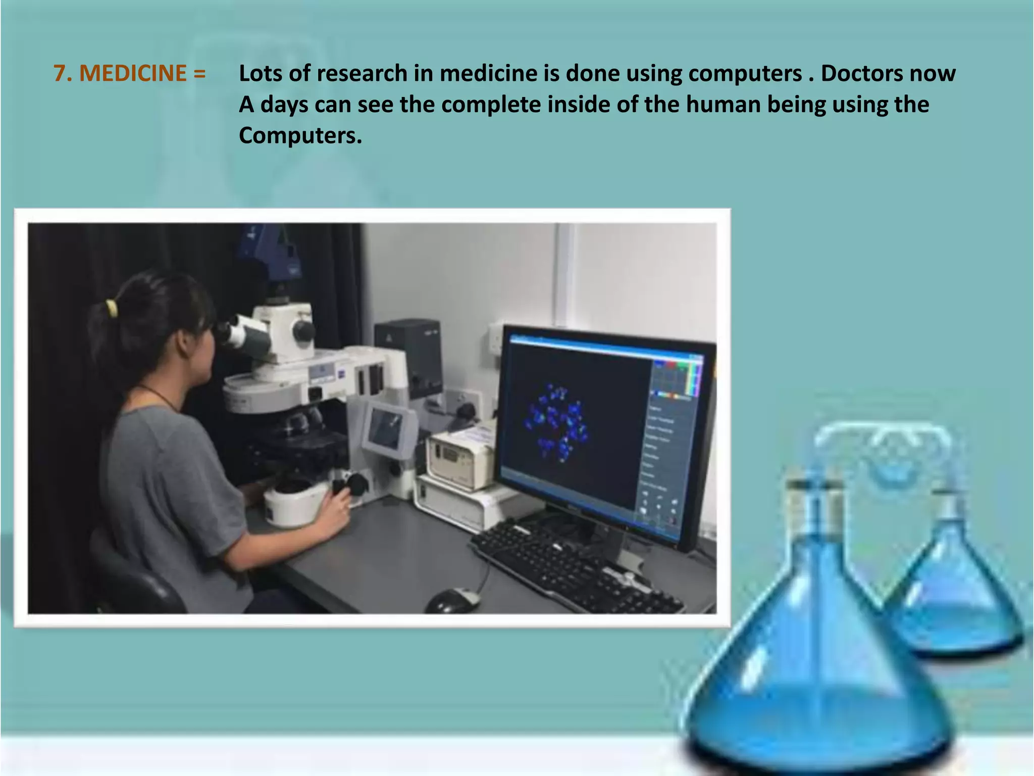 7. MEDICINE = Lots of research in medicine is done using computers . Doctors now
A days can see the complete inside of the human being using the
Computers.
 