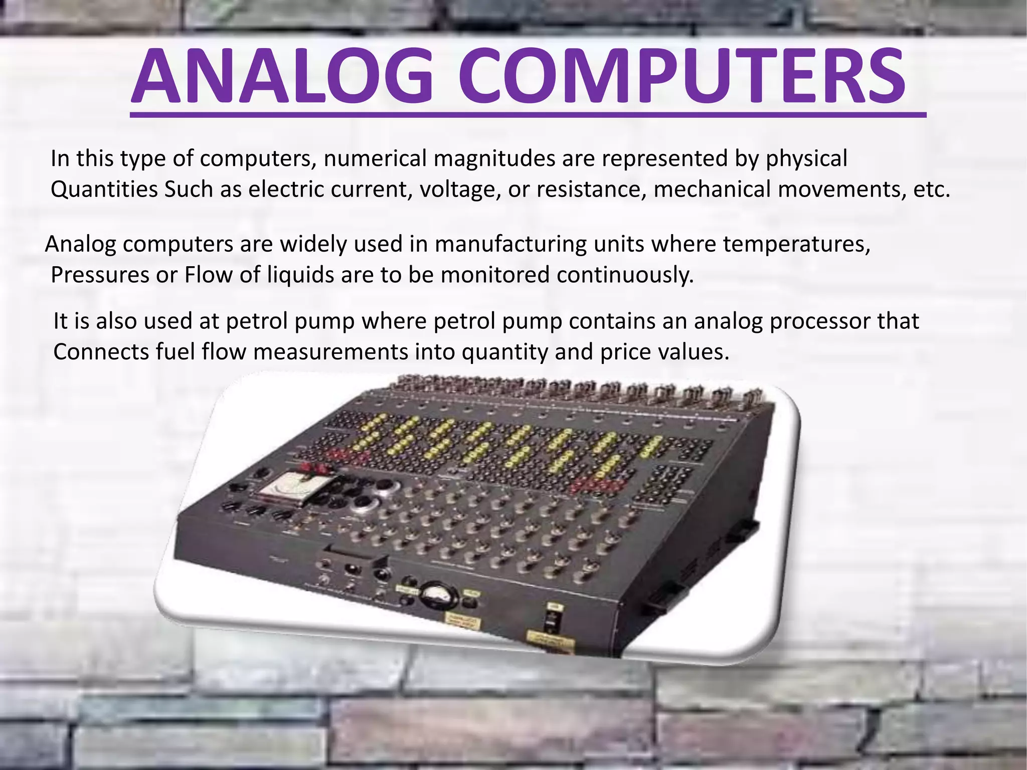 ANALOG COMPUTERS
In this type of computers, numerical magnitudes are represented by physical
Quantities Such as electric current, voltage, or resistance, mechanical movements, etc.
Analog computers are widely used in manufacturing units where temperatures,
Pressures or Flow of liquids are to be monitored continuously.
It is also used at petrol pump where petrol pump contains an analog processor that
Connects fuel flow measurements into quantity and price values.
 