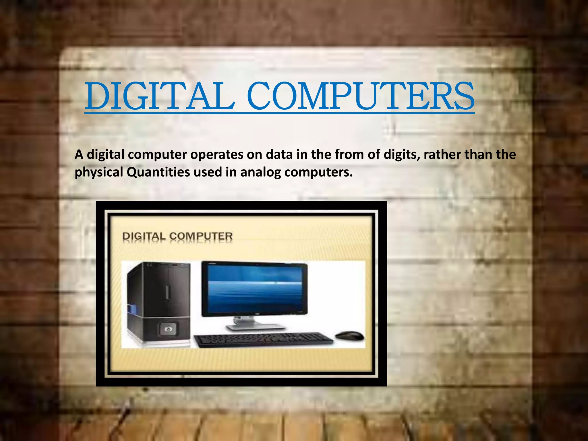 DIGITAL COMPUTERS
A digital computer operates on data in the from of digits, rather than the
physical Quantities used in analog computers.
 