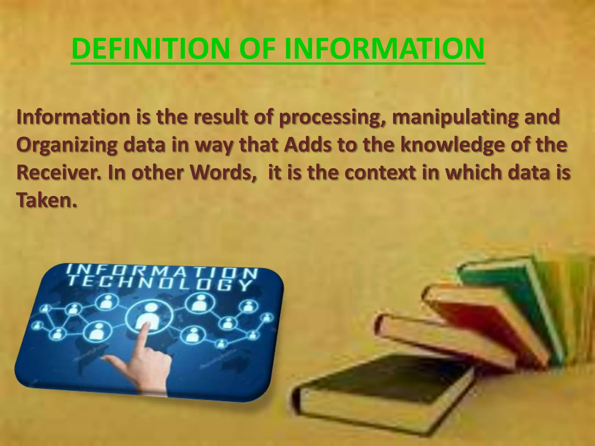 DEFINITION OF INFORMATION
Information is the result of processing, manipulating and
Organizing data in way that Adds to the knowledge of the
Receiver. In other Words, it is the context in which data is
Taken.
 