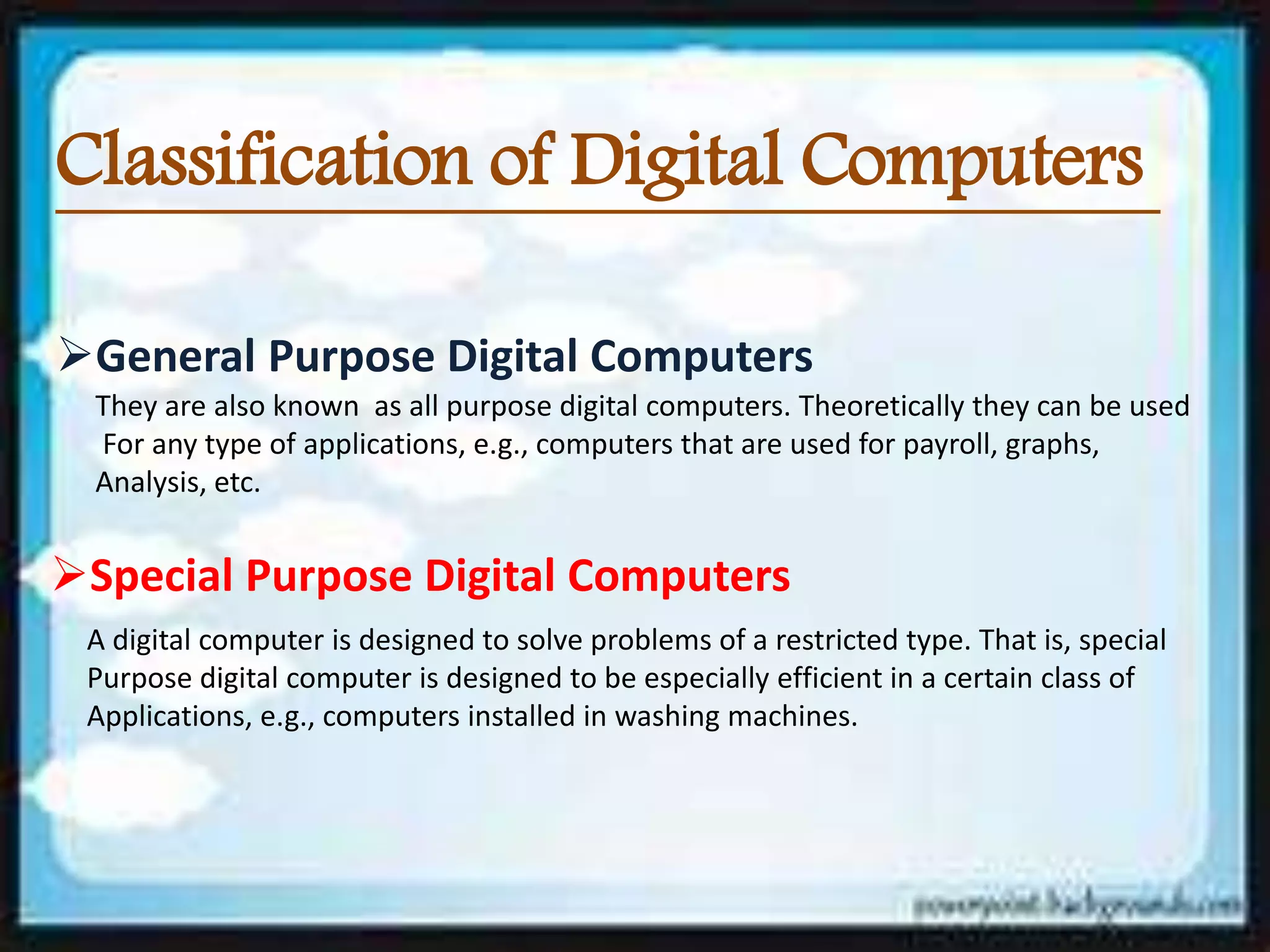 Classification of Digital Computers
General Purpose Digital Computers
They are also known as all purpose digital computers. Theoretically they can be used
For any type of applications, e.g., computers that are used for payroll, graphs,
Analysis, etc.
Special Purpose Digital Computers
A digital computer is designed to solve problems of a restricted type. That is, special
Purpose digital computer is designed to be especially efficient in a certain class of
Applications, e.g., computers installed in washing machines.
 