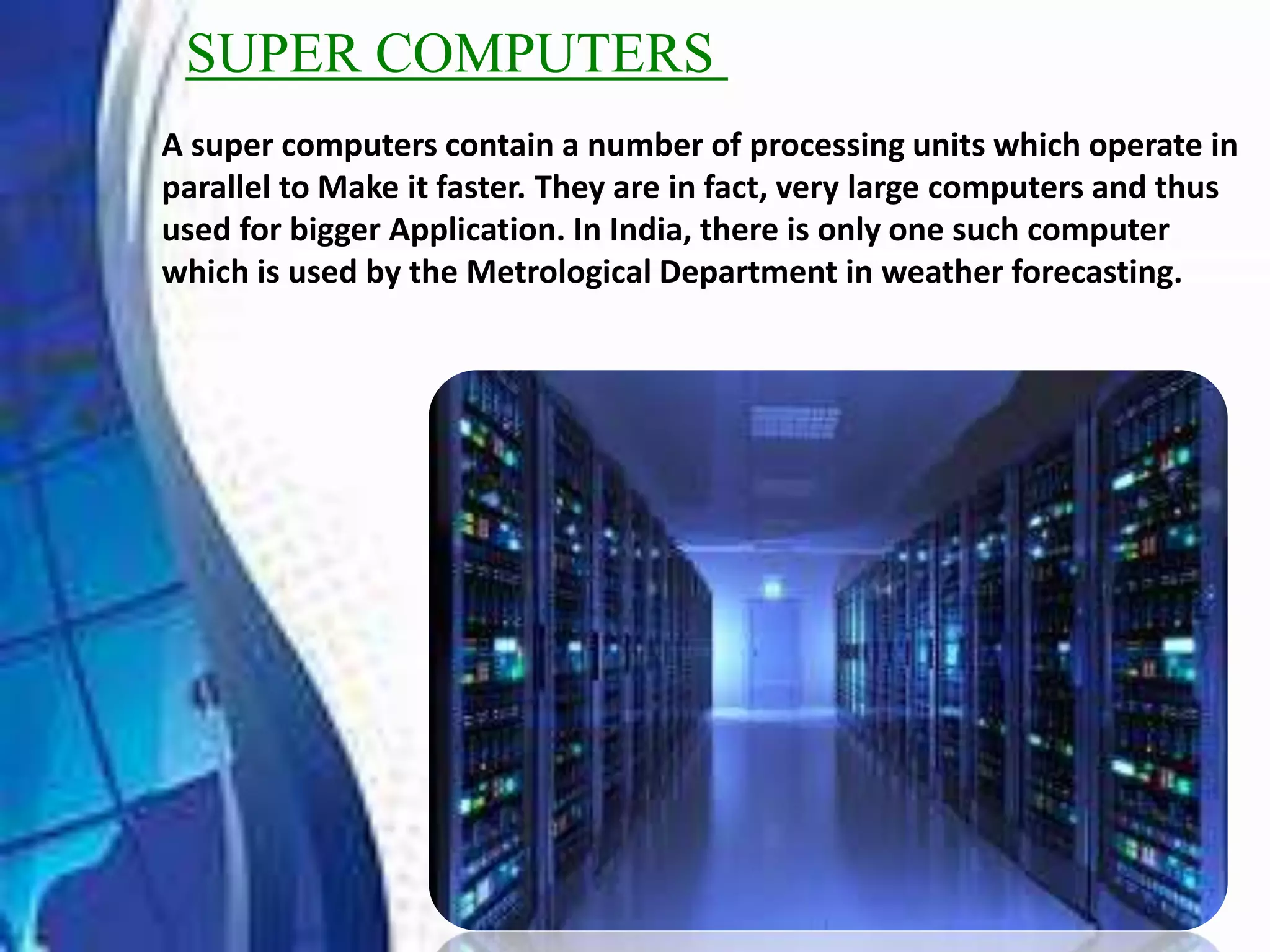 SUPER COMPUTERS
A super computers contain a number of processing units which operate in
parallel to Make it faster. They are in fact, very large computers and thus
used for bigger Application. In India, there is only one such computer
which is used by the Metrological Department in weather forecasting.
 