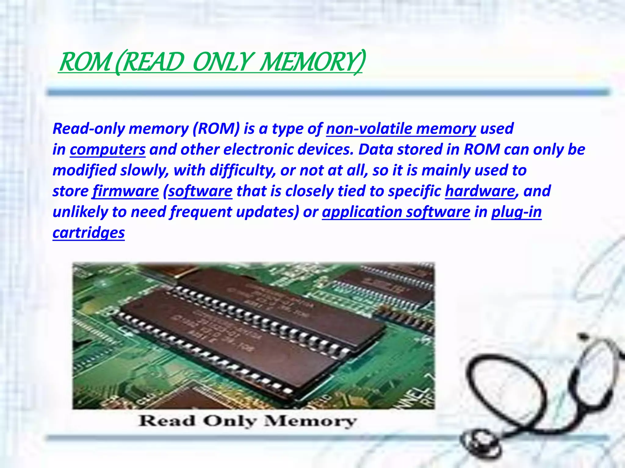 ROM(READ ONLY MEMORY)
Read-only memory (ROM) is a type of non-volatile memory used
in computers and other electronic devices. Data stored in ROM can only be
modified slowly, with difficulty, or not at all, so it is mainly used to
store firmware (software that is closely tied to specific hardware, and
unlikely to need frequent updates) or application software in plug-in
cartridges
 