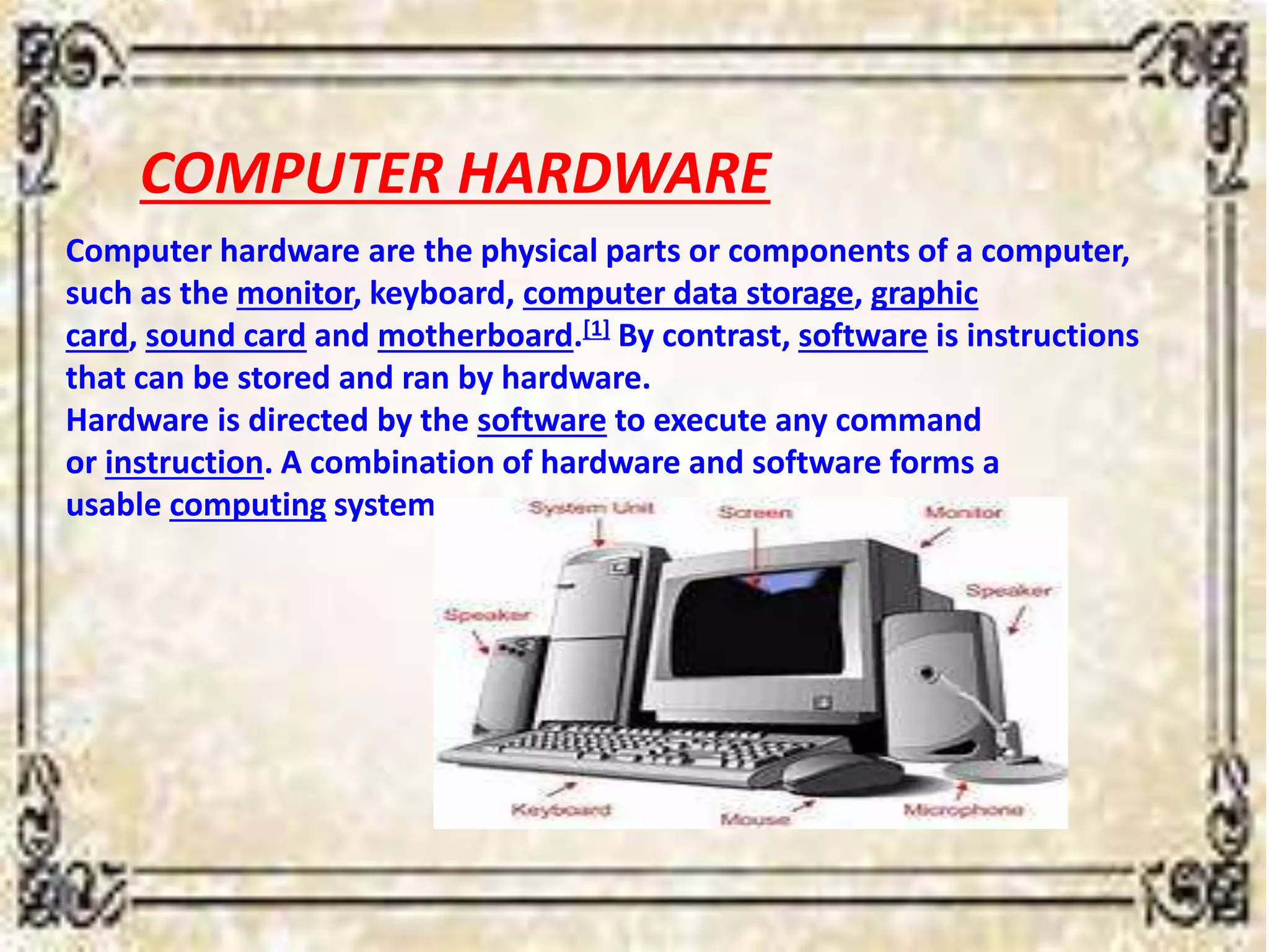 COMPUTER HARDWARE
Computer hardware are the physical parts or components of a computer,
such as the monitor, keyboard, computer data storage, graphic
card, sound card and motherboard.[1] By contrast, software is instructions
that can be stored and ran by hardware.
Hardware is directed by the software to execute any command
or instruction. A combination of hardware and software forms a
usable computing system
 