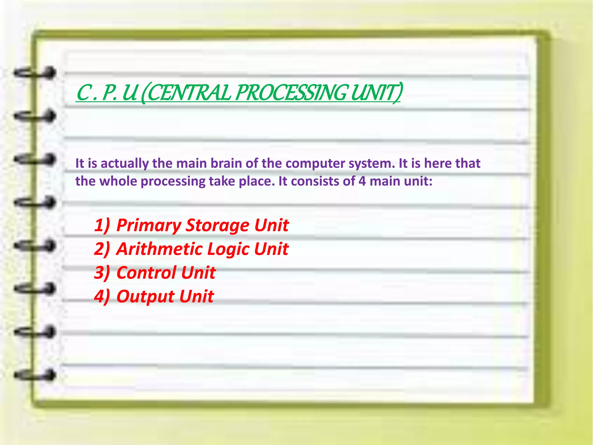 C . P. U (CENTRALPROCESSINGUNIT)
It is actually the main brain of the computer system. It is here that
the whole processing take place. It consists of 4 main unit:
1) Primary Storage Unit
2) Arithmetic Logic Unit
3) Control Unit
4) Output Unit
 