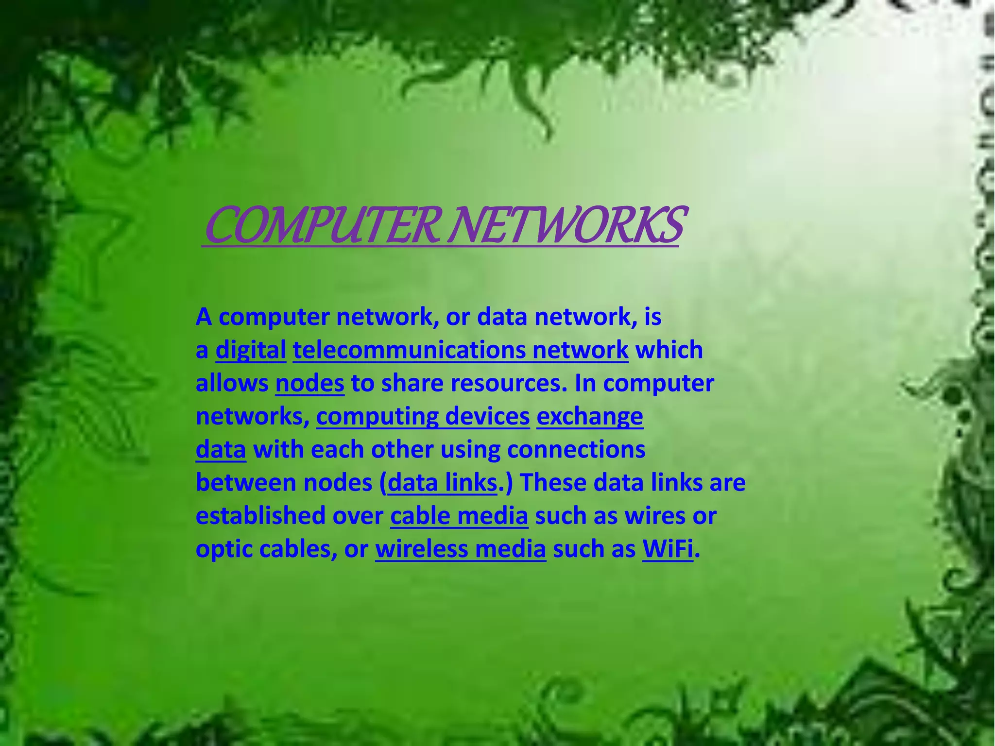 COMPUTERNETWORKS
A computer network, or data network, is
a digital telecommunications network which
allows nodes to share resources. In computer
networks, computing devices exchange
data with each other using connections
between nodes (data links.) These data links are
established over cable media such as wires or
optic cables, or wireless media such as WiFi.
 