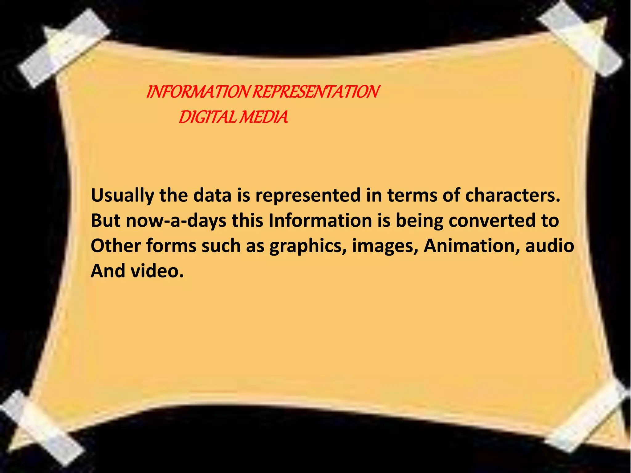 Usually the data is represented in terms of characters.
But now-a-days this Information is being converted to
Other forms such as graphics, images, Animation, audio
And video.
INFORMATIONREPRESENTATION
DIGITALMEDIA
 