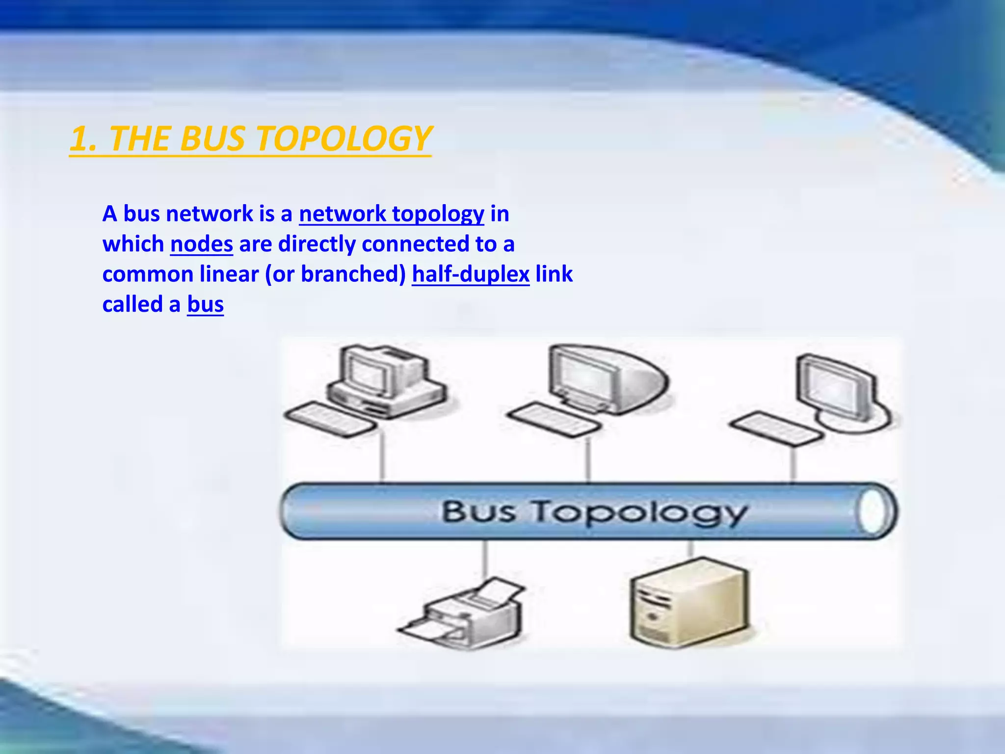 1. THE BUS TOPOLOGY
A bus network is a network topology in
which nodes are directly connected to a
common linear (or branched) half-duplex link
called a bus
 