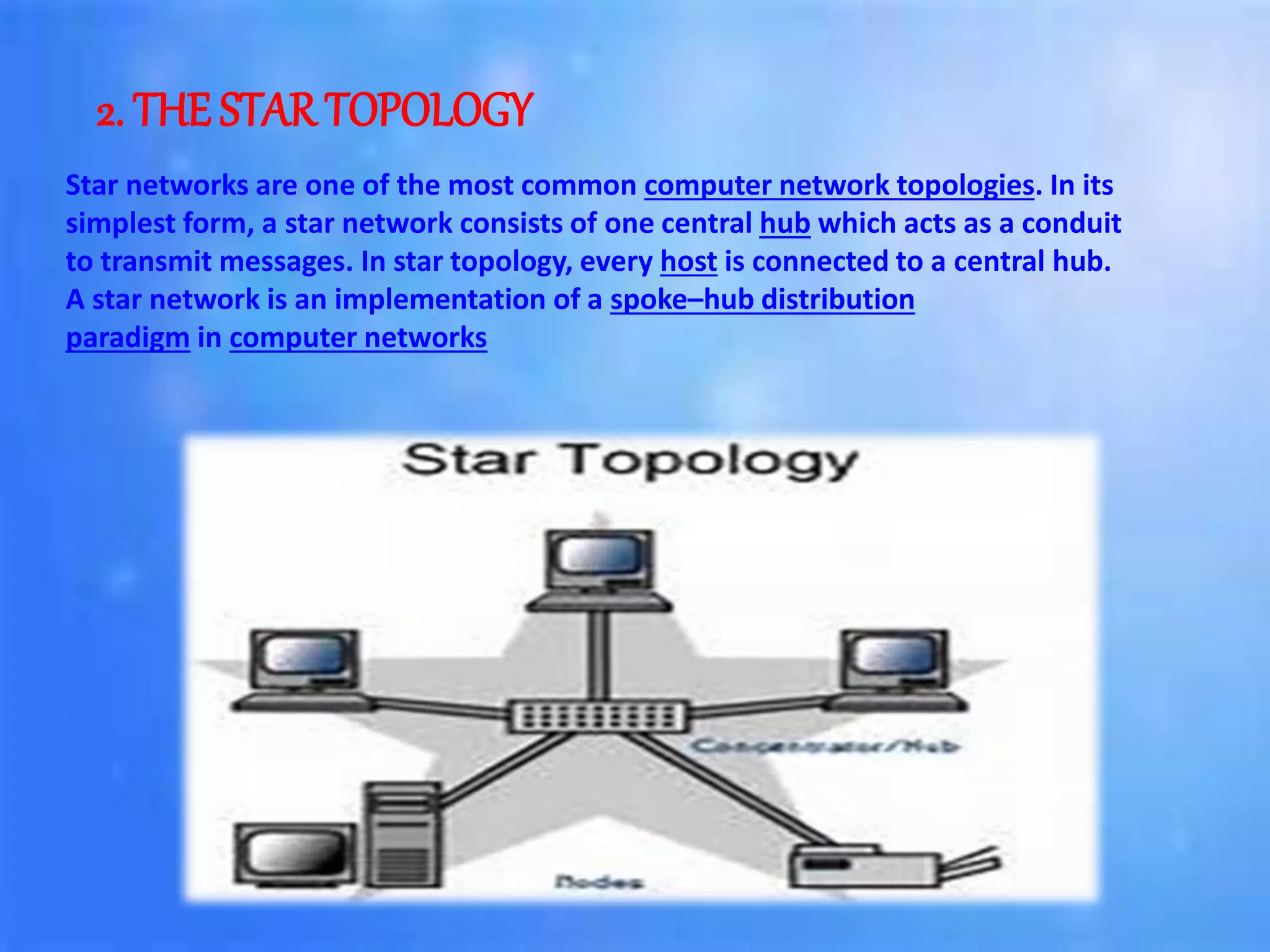2. THE STAR TOPOLOGY
Star networks are one of the most common computer network topologies. In its
simplest form, a star network consists of one central hub which acts as a conduit
to transmit messages. In star topology, every host is connected to a central hub.
A star network is an implementation of a spoke–hub distribution
paradigm in computer networks
 