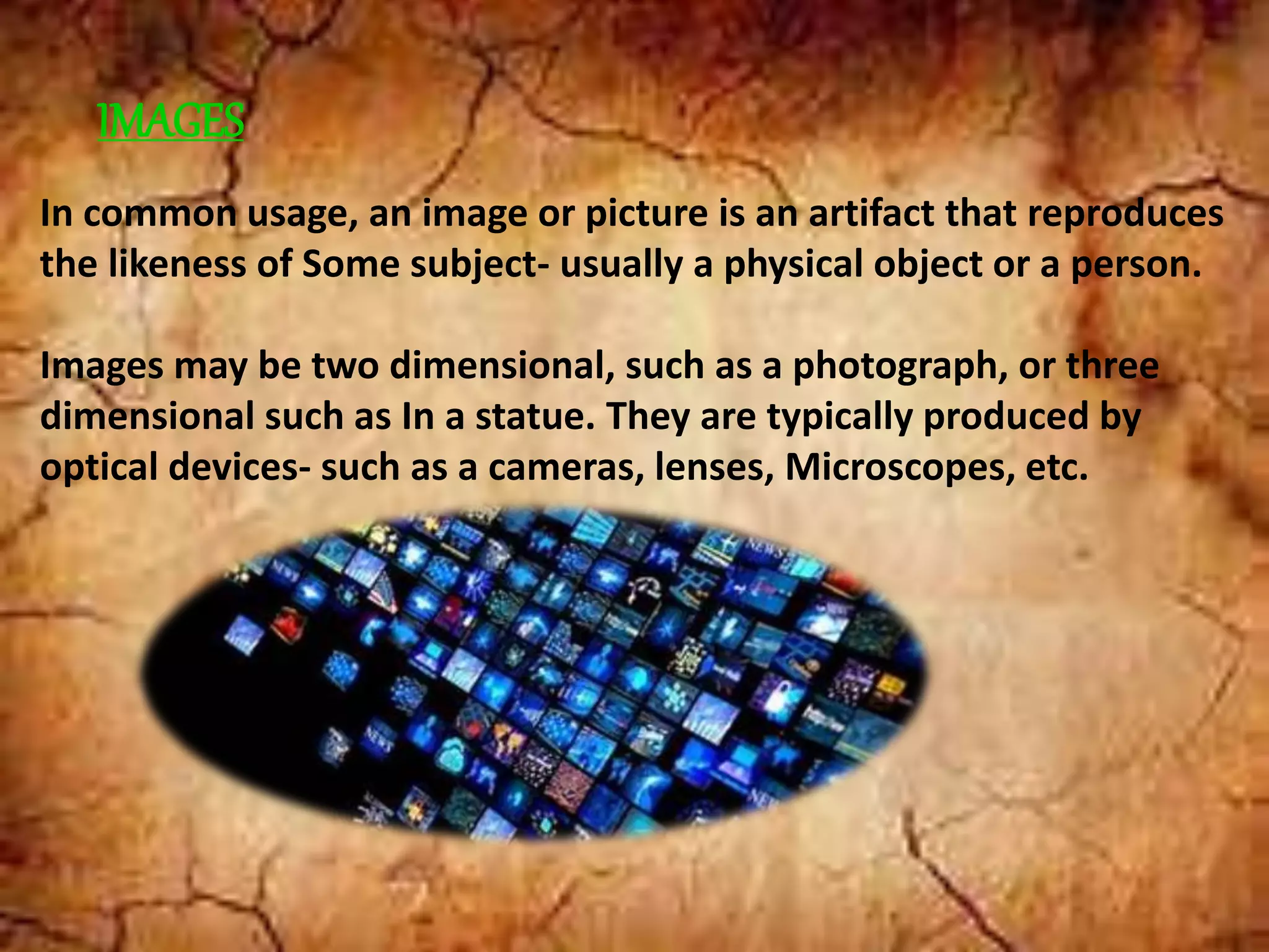 IMAGES
In common usage, an image or picture is an artifact that reproduces
the likeness of Some subject- usually a physical object or a person.
Images may be two dimensional, such as a photograph, or three
dimensional such as In a statue. They are typically produced by
optical devices- such as a cameras, lenses, Microscopes, etc.
 