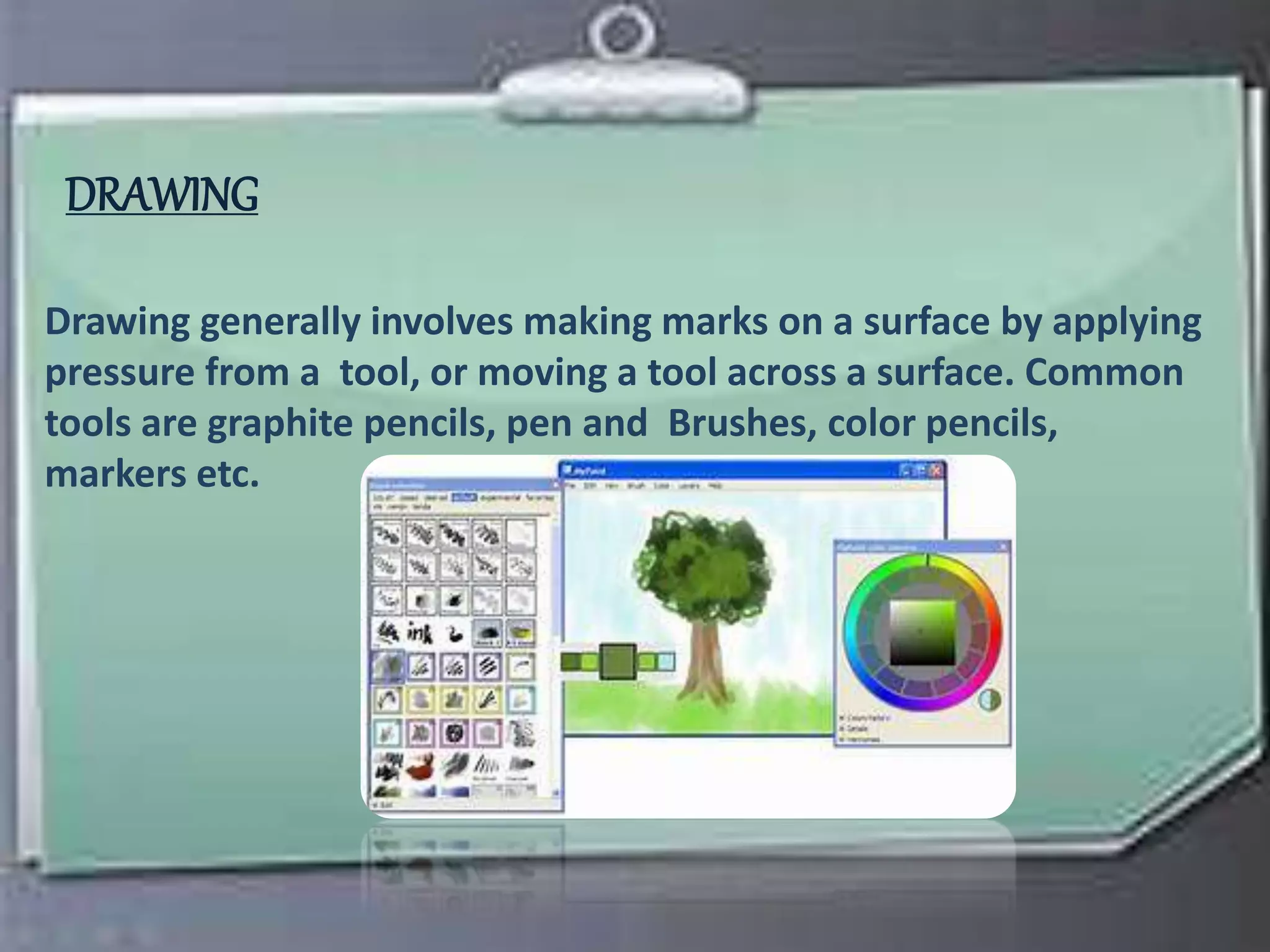 DRAWING
Drawing generally involves making marks on a surface by applying
pressure from a tool, or moving a tool across a surface. Common
tools are graphite pencils, pen and Brushes, color pencils,
markers etc.
 
