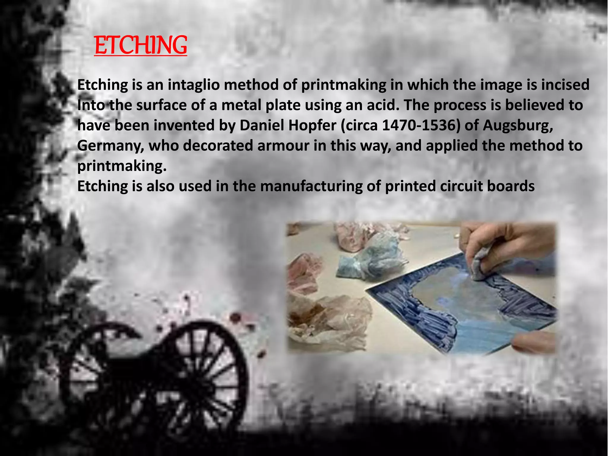 ETCHING
Etching is an intaglio method of printmaking in which the image is incised
Into the surface of a metal plate using an acid. The process is believed to
have been invented by Daniel Hopfer (circa 1470-1536) of Augsburg,
Germany, who decorated armour in this way, and applied the method to
printmaking.
Etching is also used in the manufacturing of printed circuit boards
 