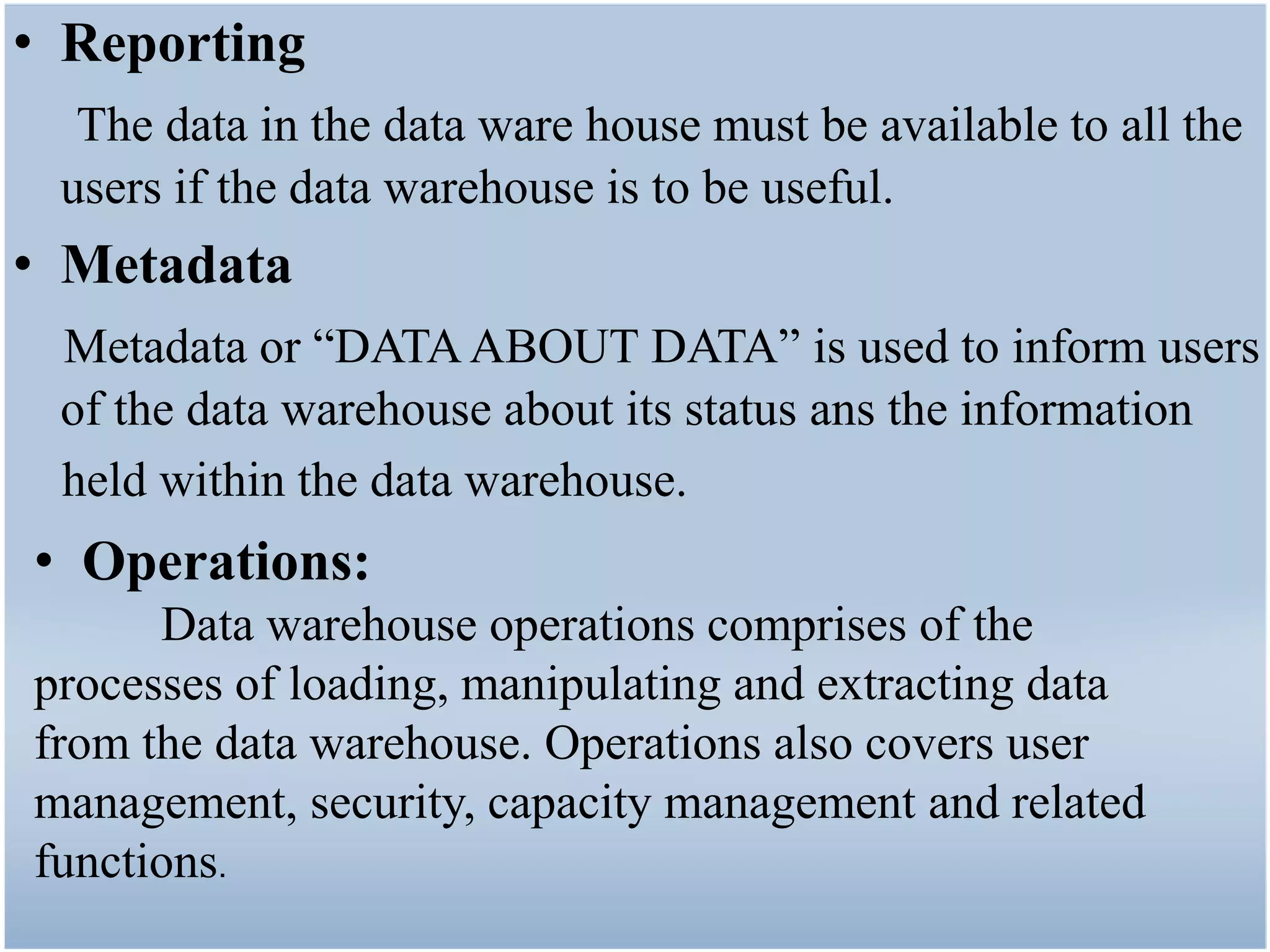 • Reporting
  The data in the data ware house must be available to all the
 users if the data warehouse is to be useful.
• Metadata
 Metadata or “DATA ABOUT DATA” is used to inform users
 of the data warehouse about its status ans the information
 held within the data warehouse.
• Operations:
      Data warehouse operations comprises of the
processes of loading, manipulating and extracting data
from the data warehouse. Operations also covers user
management, security, capacity management and related
functions.
 