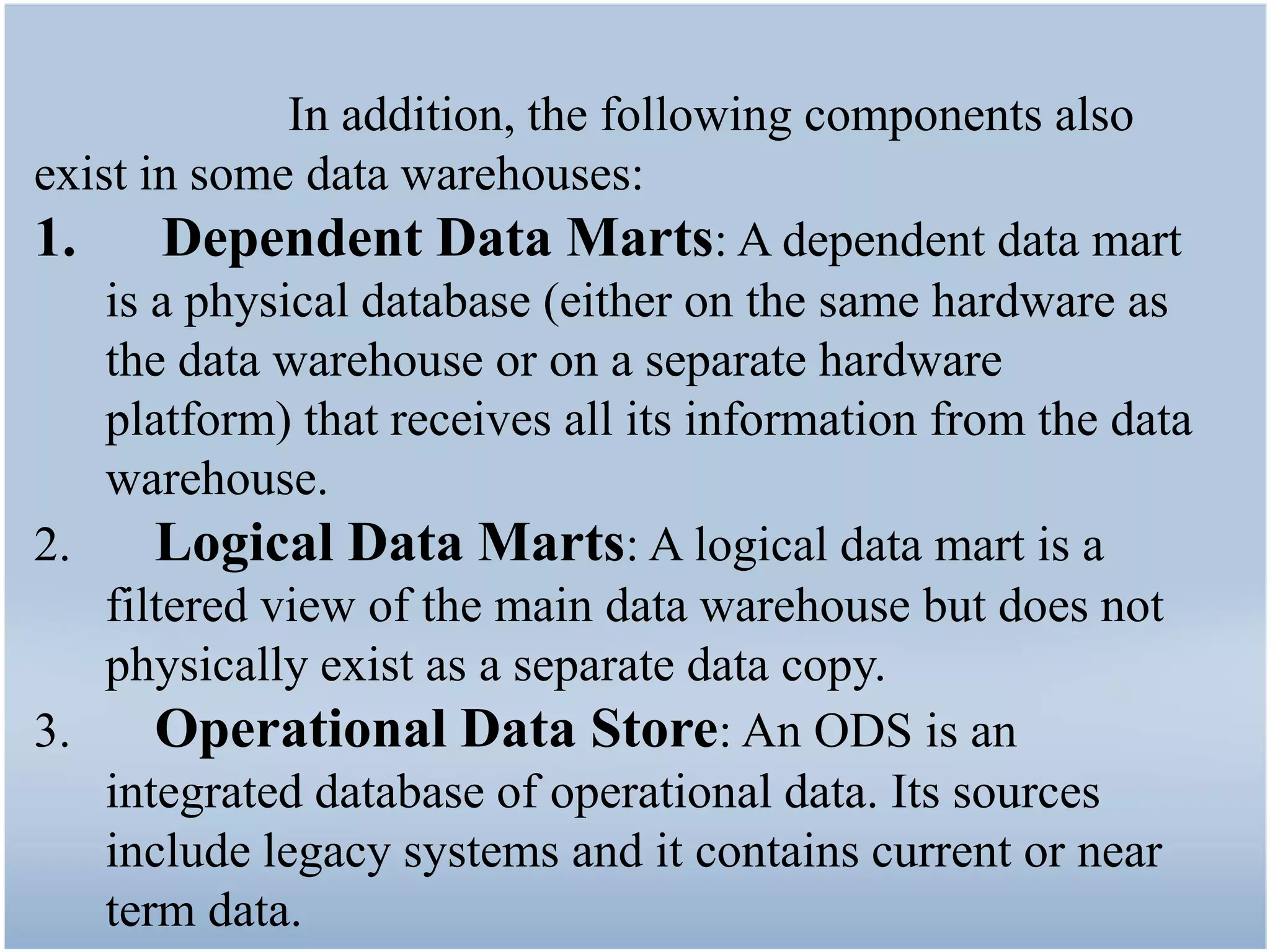 In addition, the following components also
exist in some data warehouses:
1.      Dependent Data Marts: A dependent data mart
    is a physical database (either on the same hardware as
    the data warehouse or on a separate hardware
    platform) that receives all its information from the data
    warehouse.
2.     Logical Data Marts: A logical data mart is a
    filtered view of the main data warehouse but does not
    physically exist as a separate data copy.
3.     Operational Data Store: An ODS is an
    integrated database of operational data. Its sources
    include legacy systems and it contains current or near
    term data.
 