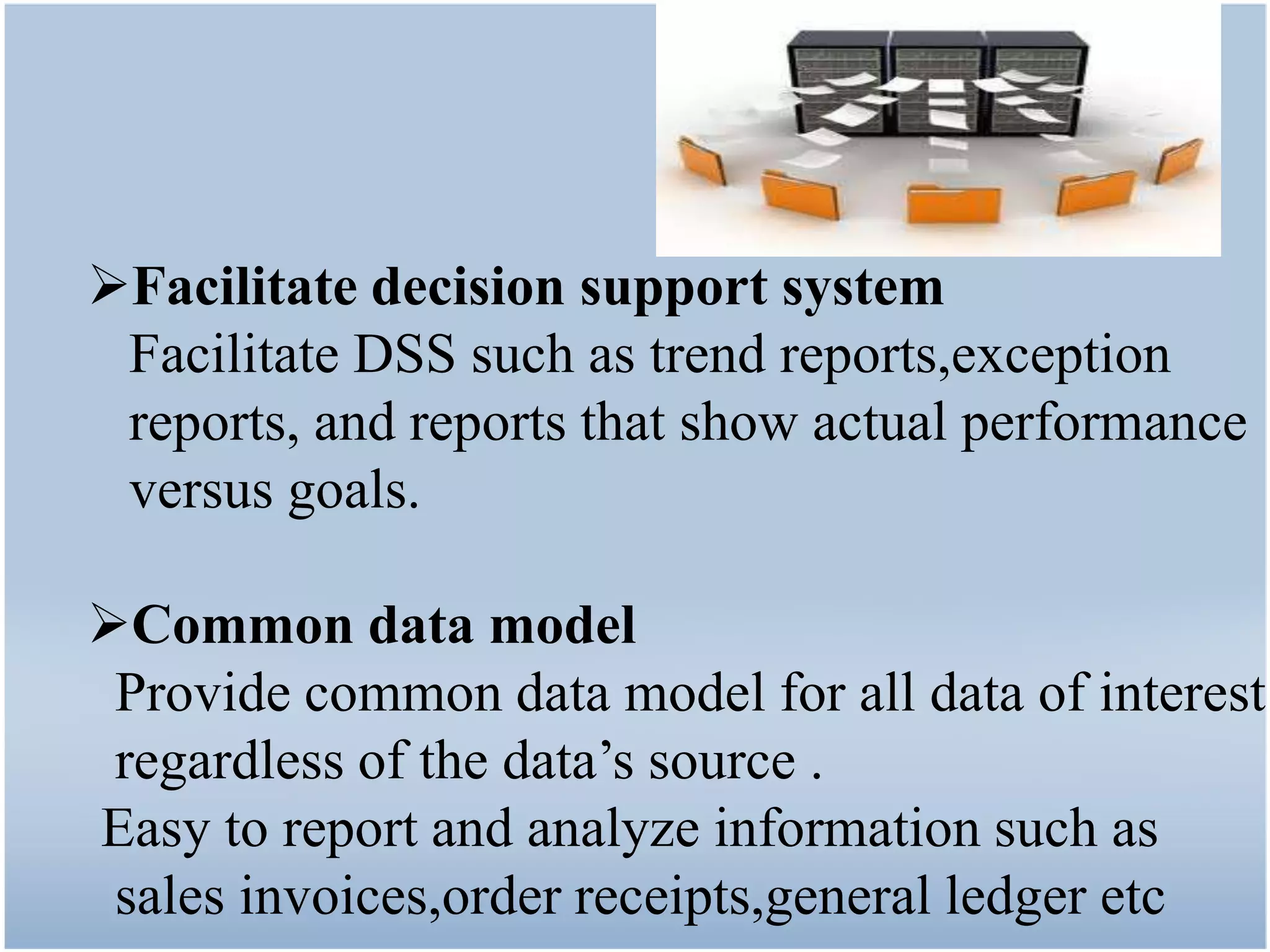 Facilitate decision support system
 Facilitate DSS such as trend reports,exception
 reports, and reports that show actual performance
 versus goals.

Common data model
 Provide common data model for all data of interest
 regardless of the data’s source .
Easy to report and analyze information such as
 sales invoices,order receipts,general ledger etc
 