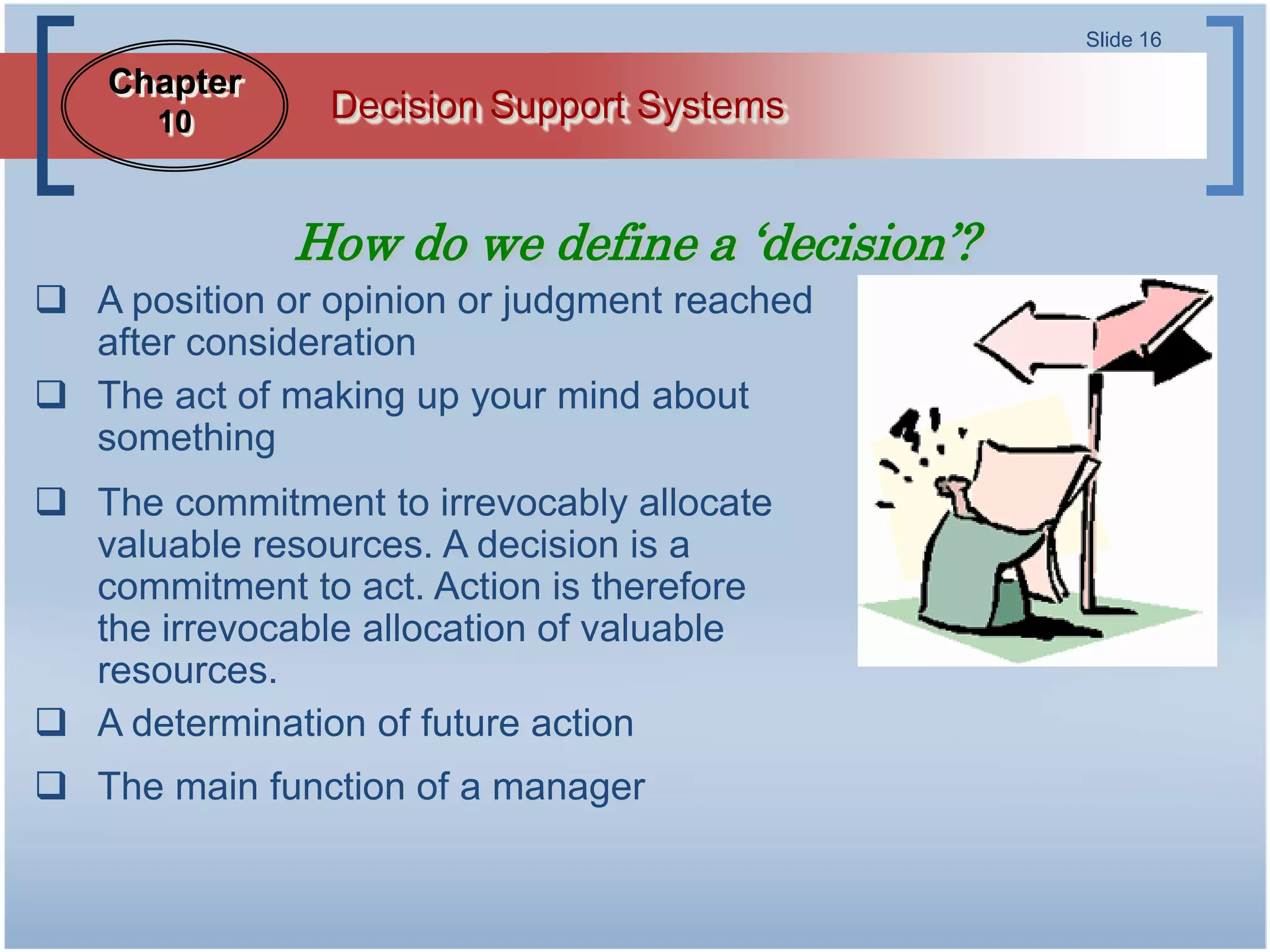 Slide 16

    Chapter
      10        Decision Support Systems


              How do we define a ‘decision’?
 A position or opinion or judgment reached
  after consideration
 The act of making up your mind about
  something
 The commitment to irrevocably allocate
  valuable resources. A decision is a
  commitment to act. Action is therefore
  the irrevocable allocation of valuable
  resources.
 A determination of future action
 The main function of a manager
 