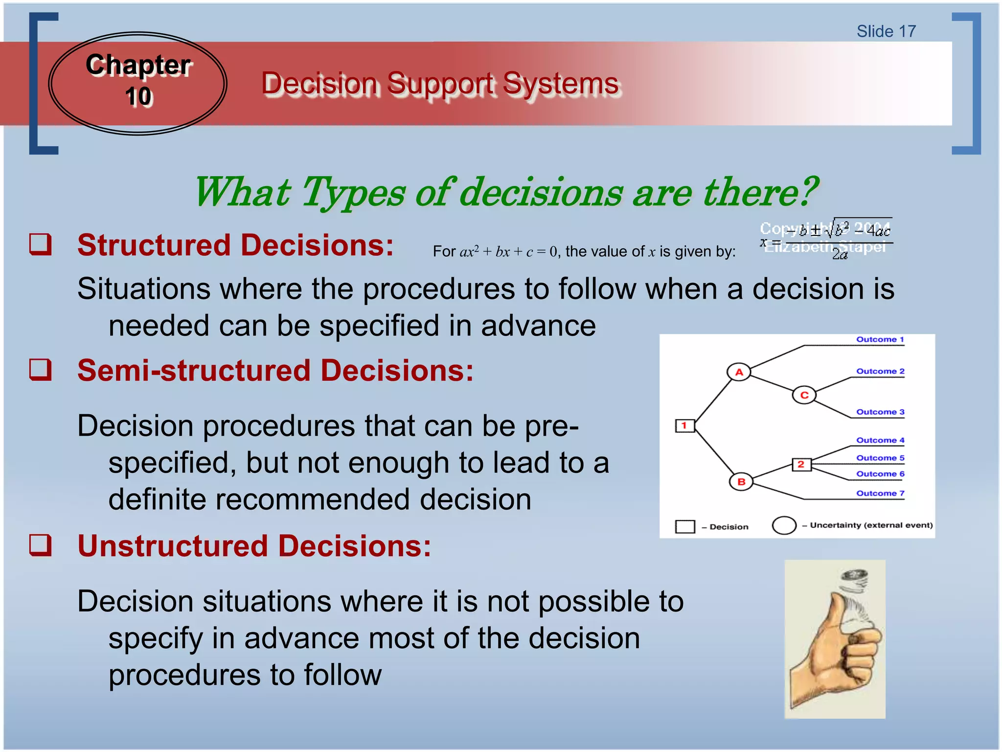 Slide 17

    Chapter
        10         Decision Support Systems


             What Types of decisions are there?
 Structured Decisions: For ax + bx + c = 0, the value of x is given by:
                                     2



  Situations where the procedures to follow when a decision is
    needed can be specified in advance
 Semi-structured Decisions:
    Decision procedures that can be pre-
      specified, but not enough to lead to a
      definite recommended decision
 Unstructured Decisions:
    Decision situations where it is not possible to
      specify in advance most of the decision
      procedures to follow
 